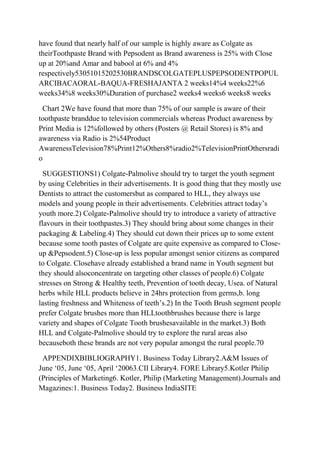 have found that nearly half of our sample is highly aware as Colgate as
theirToothpaste Brand with Pepsodent as Brand awareness is 25% with Close
up at 20%and Amar and babool at 6% and 4%
respectively53051015202530BRANDSCOLGATEPLUSPEPSODENTPOPUL
ARCIBACAORAL-BAQUA-FRESHAJANTA 2 weeks14%4 weeks22%6
weeks34%8 weeks30%Duration of purchase2 weeks4 weeks6 weeks8 weeks

 Chart 2We have found that more than 75% of our sample is aware of their
toothpaste branddue to television commercials whereas Product awareness by
Print Media is 12%followed by others (Posters @ Retail Stores) is 8% and
awareness via Radio is 2%54Product
AwarenessTelevision78%Print12%Others8%radio2%TelevisionPrintOthersradi
o

  SUGGESTIONS1) Colgate-Palmolive should try to target the youth segment
by using Celebrities in their advertisements. It is good thing that they mostly use
Dentists to attract the customersbut as compared to HLL, they always use
models and young people in their advertisements. Celebrities attract today‟s
youth more.2) Colgate-Palmolive should try to introduce a variety of attractive
flavours in their toothpastes.3) They should bring about some changes in their
packaging & Labeling.4) They should cut down their prices up to some extent
because some tooth pastes of Colgate are quite expensive as compared to Close-
up &Pepsodent.5) Close-up is less popular amongst senior citizens as compared
to Colgate. Closehave already established a brand name in Youth segment but
they should alsoconcentrate on targeting other classes of people.6) Colgate
stresses on Strong & Healthy teeth, Prevention of tooth decay, Usea. of Natural
herbs while HLL products believe in 24hrs protection from germs,b. long
lasting freshness and Whiteness of teeth‟s.2) In the Tooth Brush segment people
prefer Colgate brushes more than HLLtoothbrushes because there is large
variety and shapes of Colgate Tooth brushesavailable in the market.3) Both
HLL and Colgate-Palmolive should try to explore the rural areas also
becauseboth these brands are not very popular amongst the rural people.70

 APPENDIXBIBLIOGRAPHY1. Business Today Library2.A&M Issues of
June „05, June „05, April „20063.CII Library4. FORE Library5.Kotler Philip
(Principles of Marketing6. Kotler, Philip (Marketing Management).Journals and
Magazines:1. Business Today2. Business IndiaSITE
 