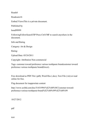 Reads8

Readcasts16

Embed ViewsThis is a private document.

Published by

bond99999

FollowingFollowSearchTIP Press Ctrl-F⌘F to search anywhere in the
document.

Info and Rating

Category: Art & Design

Rating:

Upload Date: 03/24/2011

Copyright: Attribution Non-commercial

Tags: customer toward preference various toothpaste brandcustomer toward
preference various toothpaste brand(fewer).



Free download as PDF File (.pdf), Word Doc (.doc), Text File (.txt) or read
online for free.

Flag document for inapproriate content

http://www.scribd.com/doc/51431994/%E2%80%9CCustomer-toward-
preference-various-toothpaste-brand%E2%80%99%E2%80%99



10/27/2012



pdf



text
 