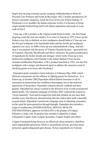 largest fast moving consumer goods company withleadership in Home &
Personal Care Products and Foods & Beverages. HLL's brands spreadacross 20
distinct consumer categories, touch the lives of two out of three Indians. If
Hindustan Lever straddles the Indian corporate world, it is because of being
single-minded inidentifying itself with Indian aspirations and needs in every
walk of life.4

  Close-up, a HLL product is the original youth brand in India – the first brand
targeting youin the oral care market. Ever since its launch in 1975, Close-up has
broken every rule in thebook on how toothpastes should behave! Close-up was
the first gel toothpaste to be launchedin India and has led the gel toothpaste
segment ever since. In 2004, Close-up was relaunchedwith a bang. And this
time it was packed with the power of Vitamin Fluoride System – apowerful mix
of Vitamins, Fluoride, Mouthwash and Micro whiteners, the perfectcombination
of ingredients for fresher breath and stronger, whiter teeth. Close-up is now
thefirst Gel toothpaste with Fluoride in the Indian Market! Close-up also
includes toothbrushes.Pepsodent, a HLL product launched in 1993, was the first
toothpaste with a unique anti-bacterial agent to address the consumer need of
checking germs even hours after brushing.5

 Pepsodent packs included a Germ Indicator in February-May 2002, which
allowed consumersto see the efficacy in fighting germs for themselves. As a
follow-up, in October 2002,Pepsodent offered Dental Insurance to all its
consumers to demonstrate the confidence thecompany has in the technical
superiority of the product. Pepsodent connects directly withkids and their
parents. Pepsodent has always worked in the direction of an overall awarenessof
dental health. The relaunch campaign in October 2003 widened the context to
"sweet andsticky" food and leveraged the truth that children do not rinse their
mouths every time theyeat, demonstrating that this makes their teeth vulnerable
to germ attack. Pepsodent's mostrecent campaign aims at educating consumers
on the need for germ protection through thenight. Pepsodent also includes a
range of toothbrushes.INTERNATIONAL DENTAL HEALTH
FOUNDATIONalso approves it.COLGATE is the product of Colgate-
Palmolive ( India ) ltd. Its product line includes ColgateGel, Colgate
Calciguard, Colgate Total, Colgate Sensation, Colgate Simple and others.

Colgate Calciguard being shown as an effectively decay primitive, dentifrice
and Colgatedouble protection, which is scientifically proven, provides better
protection against plaqueand gum disease. Its key ingredients are Calcium
 
