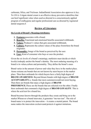 carbonate, Silica, and Triclosan. IndianDental Association also approves it.Acc.
To I.D.A- Colgate dental cream is an effective decay preventive dentifrice that
can beof significant value when used as directed in a conscientiously applied
program of oralhygiene and regular professional care as directed by registered
dental surgeons.6

                           Review of Literature
Six Levels of Brand’s MeaningsAttributes:

   1. Features:associates with a brand.
   2. Benefits: Functional and emotional benefits associated withbrands.
   3. Values: Producer‟s values that gets associated withbrands.
   4. Culture: Represents the culture values of the place fromwhere the brand
      originates.
   5. Personality: Image of the brand as perceived by the user.
   6. User: Kind of consumer who buys or uses the product.

Given the six levels of a brand‟s meanings, marketers must decide at which
level(s) todeeply anchor the brand‟s identity. The most enduring meaning of a
brand is its values,culture and personality. They define the brand‟s eases

Brand varies in the amount of power and value they have in the market place.
Atone extreme are brands that are not known by most buyers in the market
place. Then there arebrands for which buyers have a fairly high degree of
BRAND AWARENESS. Beyond thisare brands with high degree of BRAND
ACCEPTABILITYi.e. brands that most customerswould not resist buying.
Then there are brands that enjoy a high degree of BRAND
PREFERENCE.These are the brands that are selected over the other. Finally
there arebrands that command a high degree of BRAND LOYALITY. This is
where the acid test for a brand lies.

Brand becomes known through the products they create and bring on to the
market.Whenever a brand innovates, it generates “me-too-ism”. The role of
brand name is to protect the innovation – it creates a mental patent. The brand
name makes the innovation exclusiveand protects it against imitations.
 