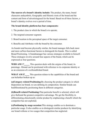 The sources of a brand’s identity include: The product, the name, brand
characters andsymbols, Geographic and Historic roots of the brand and the
content and form of advertisingused for the brand. Based on all these factors, a
brand‟s identity evolves over a period of time.

The brand identity platform has four components:

1. The product class in which the brand is to operate.

2. The targeted consumer segment.

3. Brand location in the perceptual space of the target consumer.

4. Benefits and Attributes with the brand by the consumer.

As brands tend become physically similar, the brand manages falls back more
and more onNon-functional factors to distinguish his brands. This is called
Brand Positioning. A brandmanager has various strategies available to himself.
These strategies revolve around four aspects of the brand, which can be
expressed as four questions.

WHO AM I ?_____ This question deals with the origins of the brand, its
parentage. Abrand can be positioned with reference to its corporate identity or
as an extension of a wellestablished brand.

WHAT AM I?____ This question relates to the capabilities of the brand and
can befurther broken up as:

(a)Category related Positioning:By choosing the product category in which
theposition our brand, we are defining its composition. Similar brands can
bedifferentiated by positioning them in different categories.

(b)Benefit related Positioning:That particular benefit is selected, which will
give thebrand the greatest competitive advantage. We get the flexibility in
differentiating afunctionally similar product by emphasizing a benefit which the
competitor has not exploited.

(c)Positioning by usage occasion:This strategy enables us to dominate a
particular usage. It also enables us to distinguish similar products by identifying
our brand withone or two usages that competition has neglected.
 