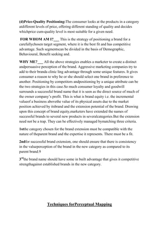 (d)Price-Quality Positioning:The consumer looks at the products in a category
atdifferent levels of price, offering different standing of quality and decides
whichprice cum-quality level is most suitable for a given need.

 FOR WHOM AM I?___ This is the strategy of positioning a brand for a
carefullychosen target segment, where it is the best fit and has competitive
advantage. Such segmentscan be divided in the basis of Demographic,
Behavioural, Benefit seeking and.

WHY ME?___ All the above strategies enables a marketer to create a distinct
andpersuasive perception of the brand. Aggressive marketing companies try to
add to their branda clinic ling advantage through some unique features. It gives
consumer a reason to why he or she should select one brand in preference to
another. Positioning by competitors andpositioning by a unique attribute can be
the two strategies in this case.So much consumer loyalty and goodwill
surrounds a successful brand name that it is seen as the direct source of much of
the owner company‟s profit. This is what is brand equity i.e. the incremental
valueof a business abovethe value of its physical assets due to the market
position achieved by itsbrand and the extension potential of the brand. Drawing
upon this concept of brand equity,marketers have extended the names of
successful brands to several new products in severalcategories.But the extension
need not be a trap. They can be effectively managed bymatching three criteria.

1stthe category chosen for the brand extension must be compatible with the
nature of theparent brand and the expertise it represents. There must be a fit.

2ndfor successful brand extension, one should ensure that there is consistency
in the valueperception of the brand in the new category as compared to its
parent brand.9

3rdthe brand name should have some in built advantage that gives it competitive
strengthagainst established brands in the new category.




                   Techniques forPerceptual Mapping
 