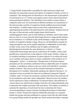 1. Image Profile AnalysisThis is probably the oldest and most widely used
technique for measuring consumer perception of competitive brands, services or
companies. The starting point for thisanalysis is the measurement of perceptions
of each brand on a 5 or 7 points scale against aseries of pre-selected functional
and psychological attributes. The individual scores arethen average obtains a
composite mean score for each brand on different attributes.An examination of
the chart provides a profile of competitive brands andtheir perceived strength
and weakness. A further improvement on this chart could beachieved by
superimposing the profile of the ideal brand for each attribute. Anobservation of
this type of chart provides useful insights about which brand is
competingagainst whom, and on what attribute or attributes, and to what extent
they are close to or away from the ideal image.However, image-profile analysis
has its limitations. It is difficult to plot all the brandsin a single chart when the
number of competitive brands is large. Moreover, all theattributes consider for
image perceptions may not be equally important or independent of each other.
In other words, some of the attributes may be highly correlated and
therebyrepresents basically the same dimension ( or factors ).2. Factor
AnalysisThe brand image data may be collected on all variables, which could
possibly have somerelevance to the objective of the study. Initially, a large set
of variables (attributes) isconsidered. Its prime objective is to reduce the initial
set of variables and express them asa linear combination of the smallest set of
independent “ factors “ or dimensions. Theinput data in all factors analysis
procedures are the correlation coefficients between allpossible pairs of original
variables. A satisfactory solution is the one, which will yield the10 minimum
number of factors” that conveys all the essential information contained in
theoriginal set of variables. Statistically speaking, the objective becomes:1. To
reproduce as best as possible the observed correlations2.among the Original
variables; and3. To extract the maximum variation.The factors thus derived will
be uncorrelated to each other, hence independent. Moreover,since all variables
can be expressed as linear combinations of extracted factors, thecoefficients of
various factors are called Factor Loading. From this, the analysisultimately aims
to determine the weights associated with each factor. This enables us notonly to
calculate the importance of each factor but also to determine the Factor
Axescorresponding to clusters of points including the positions of individual
brands.3. Cluster AnalysisThe objective behind this procedure is to separate
brands into groups such that eachbrand in a group is more like the other brands
in its group falling outside the groupIn any cluster analysis procedure a measure
 