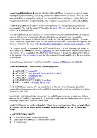 Maruti Suzuki India Limited, a partial subsidiary of Suzuki Motor Corporation of Japan, is India's
largest passenger car company, accounting for over 45% of the domestic car market. It was the first
company in India to mass-produce and sell more than a million cars. It is largely credited for having
brought in an automobile revolution to India. The company's headquarters are located in New Delhi.
Maruti Udyog Limited (MUL) was established in February 1981, though the actual production
commenced in 1983 with the Maruti 800, based on the Suzuki Alto car which at the time was the only
modern car available in India.
Maruti Suzuki has been India's number one automobile manufacturer and the market leader in the car
segment, both in terms of volume of vehicles sold and revenue earned, for over two decades.
More than half the cars sold in India are Maruti Suzuki cars. The company is a subsidiary of Suzuki
Motor Corporation, Japan, which owns 54.2 per cent of Maruti Suzuki. The rest is owned by public and
financial institutions. It is listed on the Bombay Stock Exchange and National Stock Exchange in India.
The company annually exports more than 50,000 cars and has an extremely large domestic market in
India selling over 1000000 cars annually. Maruti 800, till 2004, was the India's largest selling compact
car ever since it was launched in 1983. More than a million units of this car have been sold worldwide
so far. Currently, Maruti Suzuki Alto tops the sales charts and Maruti Suzuki Swift is the largest selling
in A2 segment.
Its manufacturing facilities are located at two facilities Gurgaon and Manesar south of Delhi.
Maruti Suzuki offers 14 models across following segments:
A1 SEGMENT :Maruti 800
A2 SEGMENT :Alto, WagonR, Estilo, A-star, Ritz, Swift,
A3 SEGMENT :Swift DZire, SX4
A4 SEGMENT: Kizashi.
MULTI PURPOSE VEHICLES: Omni, Eeco
UTILITY VEHICLES: Gypsy, Grand Vitara.
Swift, Swift DZire, A-star and SX4 are manufactured in Manesar, Grand Vitara and Kizashi are
imported from Japan as completely built units(CBU), remaining all models are manufactured in Maruti
Suzuki's Gurgaon Plant.
Suzuki Motor Corporation, the parent company, is a global leader in mini and compact cars for three
decades. Suzuki’s technical superiority lies in its ability to pack power and performance into a compact,
lightweight engine that is clean and fuel efficient.
Nearly 75,000 people are employed directly by Maruti Suzuki and its partners. It has been rated first
in customer satisfaction among all car makers in India from 1999 to 2009 by J D Power Asia
Pacific.
MARUTI SUZUKI’s VISION
A leader in the Indian Automobile Industry.
Creating Customer Delight and Shareholders wealth.
A pride of India!
 