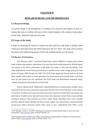9
CHAPTER II
RESEARCH DEGIG AND METHODOLOGY
2.1 Research Design
A research design is the arrangement of conditions for collection and analysis of data in a
manner that aims to combine relevance to the research purpose with economy in procedure.
In this study, analytical study has been used.
2.2 Scope of the Study
It helps in measuring the amount of returns the fund yield.The study helps to identify funds
which gives that high return and which fund gives that low return. The study aims to project
the return in the forthcoming period. It shows the trend projection over the period
2.3 Review of Literature
Prof. Banerjee, Ashok 1
used Return Based Style Analysis (RBSA) to evaluate equity mutual
funds in India using quadratic optimization of an asset class factor model proposed by William Sharpe
and analysis of the relative performance of the funds with respect to their style benchmarks. Their
study found that the mutual funds generated positive monthly returns on the average, during the study
period of January 2000 through June 2005. The ELSS funds lagged the Growth funds or all funds
taken together, with respect to returns generated. The mean returns of the growth funds or all funds
were not only positive but also significant. The ELSS funds also demonstrated marginally higher
volatility (standard deviation) than the Growth funds.
Panwar, Sharad and Dr. Madhumathi2
identified differences in characteristics of public-sector
sponsored & private-sector sponsored mutual funds find the extent of diversification in the portfolio
of securities of public-sector sponsored and private-sector sponsored mutual funds and compare the
performance of public-sector sponsored and private-sector sponsored mutual funds using traditional
investment measures. They primarily use Jensen‟s alpha, Sharpe information ratio, excess standard
deviation adjusted return (eSDAR) and find out that portfolio risk characteristics measured through
private-sector Indian sponsored mutual funds seems to have outperformed both Public- sector
1
Prof. Banerjee, Ashok et. Al (2007),”Performance Evaluation of Indian Mutual Funds vis-à-vis their style
benchmarks”, www.ssrn.com, paper no.962827 and PP.1-18
2
Panwar,Sharad and Dr. Madhumathi (2006), “Characteristics and performance evaluation of selected mutual
funds in India”, www.ssrn.com, paper no.876402 and PP. 1-19
 