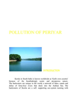 POLLUTION OF PERIYAR
INTRODUCTION
Kerala in South India is known worldwide as 'God's own country'
because of the breathtakingly scenic and prosperous nature.
The backwaters are unique in the world, a network of lakes, canals and
deltas of forty-four rivers that drain into the Arabian Sea. The
backwaters of Kerela are a self- supporting eco-system teeming with
 