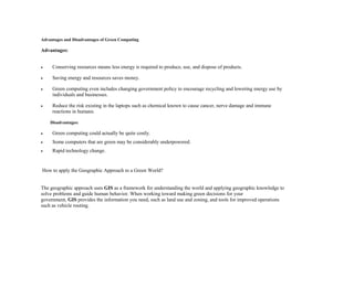 Advantages and Disadvantages of Green Computing
Advantages:
 Conserving resources means less energy is required to produce, use, and dispose of products.
 Saving energy and resources saves money.
 Green computing even includes changing government policy to encourage recycling and lowering energy use by
individuals and businesses.
 Reduce the risk existing in the laptops such as chemical known to cause cancer, nerve damage and immune
reactions in humans.
Disadvantages:
 Green computing could actually be quite costly.
 Some computers that are green may be considerably underpowered.
 Rapid technology change.
How to apply the Geographic Approach to a Green World?
The geographic approach uses GIS as a framework for understanding the world and applying geographic knowledge to
solve problems and guide human behavior. When working toward making green decisions for your
government, GIS provides the information you need, such as land use and zoning, and tools for improved operations
such as vehicle routing.
 
