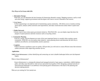 Five Ways to Go Green with GIS:
1. Alternative Energy:
With GIS, you can determine the best locations for harnessing alternative energy. Mapping resources, such as wind
and solar energy, supports governments and developers who want to invest in alternative fuel sources.
2. Green Spaces:
Carbon sequestering is an important part of maintaining a green community. GIS allows you to visualize existing
green spaces, analyze carbon emissions and sequestration, and make sound decisions about where to plant more
trees.
3. Public Outreach:
Citizens want to know about green government initiatives. With Web GIS, you can display maps that show the
progress of green practices and also resources such as recycling centers.
4. Community Planning:
Land use, zoning, and development are some of the most important factors to consider when creating a green
community. With GIS, you can analyze data related to many planning factors and determine the best way to
establish cost-effective, environmentally sensitive practices.
5. Logistics:
Vehicle emissions contribute to poor air quality. GIS provides you with tools to create efficient routes that minimize
carbon emissions while improving customer service.
Application:
ESRI's Green Infrastructure: is about identifying and connecting our most valuable landscapes before new development
begins.
What is Green Infrastructure?
Green infrastructure is a strategically planned and managed network of open spaces, watersheds, wildlife habitats,
parks, and other areas that deliver vital services and enrich local quality of life. Designing a national network of
interconnected landscapes is an ambitious vision placing green infrastructure at the heart of the planning and
decision making process.
What are you waiting for! Get started now
 