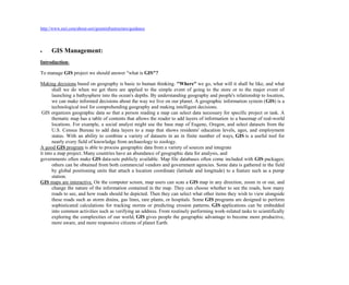 http://www.esri.com/about-esri/greeninfrastructure/guidance
 GIS Management:
Introduction:
To manage GIS project we should answer "what is GIS"?
Making decisions based on geography is basic to human thinking. "Where" we go, what will it shall be like, and what
shall we do when we get there are applied to the simple event of going to the store or to the major event of
launching a bathysphere into the ocean's depths. By understanding geography and people's relationship to location,
we can make informed decisions about the way we live on our planet. A geographic information system (GIS) is a
technological tool for comprehending geography and making intelligent decisions.
GIS organizes geographic data so that a person reading a map can select data necessary for specific project or task. A
thematic map has a table of contents that allows the reader to add layers of information to a basemap of real-world
locations. For example, a social analyst might use the base map of Eugene, Oregon, and select datasets from the
U.S. Census Bureau to add data layers to a map that shows residents' education levels, ages, and employment
status. With an ability to combine a variety of datasets in an in finite number of ways, GIS is a useful tool for
nearly every field of knowledge from archaeology to zoology.
A good GIS program is able to process geographic data from a variety of sources and integrate
it into a map project. Many countries have an abundance of geographic data for analysis, and
governments often make GIS data-sets publicly available. Map file databases often come included with GIS packages;
others can be obtained from both commercial vendors and government agencies. Some data is gathered in the field
by global positioning units that attach a location coordinate (latitude and longitude) to a feature such as a pump
station.
GIS maps are interactive. On the computer screen, map users can scan a GIS map in any direction, zoom in or out, and
change the nature of the information contained in the map. They can choose whether to see the roads, how many
roads to see, and how roads should be depicted. Then they can select what other items they wish to view alongside
these roads such as storm drains, gas lines, rare plants, or hospitals. Some GIS programs are designed to perform
sophisticated calculations for tracking storms or predicting erosion patterns. GIS applications can be embedded
into common activities such as verifying an address. From routinely performing work-related tasks to scientifically
exploring the complexities of our world, GIS gives people the geographic advantage to become more productive,
more aware, and more responsive citizens of planet Earth.
 