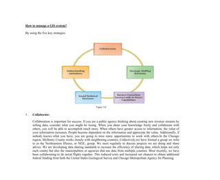 How to manage a GIS system?
By using the five key strategies
Figure 3.0
1. Collaborate:
Collaboration is important for success. If you are a public agency thinking about creating new revenue streams by
selling data, consider what you might be losing. When you share your knowledge freely and collaborate with
others, you will be able to accomplish much more. When others have greater access to information, the value of
your information increases. People become dependent on the information and appreciate the value. Additionally, if
nobody knows what you have, you are going to miss many opportunities to work with others.In the Chicago
region, McHenry County works closely with neighboring counties. Collectively,we have formed a group we refer
to as the Northeastern Illinois, or NEIL, group. We meet regularly to discuss projects we are doing and share
advice. We are developing data sharing standards to increase the efficiency of sharing data, which helps not only
each county but also the municipalities or agencies that use data from multiple counties. Most recently, we have
been collaborating to do aerial flights together. This reduced costs and increased our chances to obtain additional
federal funding from both the United States Geological Survey and Chicago Metropolitan Agency for Planning.
 