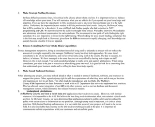 2. Make Strategic Staffing Decisions:
In these difficult economic times, it is critical to be choosy about whom you hire. It is important to have a balance
of knowledge within your team. You will maximize what you are able to do if you spread out your knowledge and
expertise. If you do have the opportunity to fill a position,be sure to take your time and make sure it is the right
choice. Understand the important factors needed to fill the position and don't settle. Last year, McHenry County
had to fill a position for a developer. It was a difficult task finding people who had expertise in .NET
programming and GIS. We narrowed down the skills we thought were critical. We had to interview 50 candidates
and administer a technical examination for each candidate. The investment in time paid off with finding the right
candidate. It is also imperative to invest in the right training. When looking for areas to cut funding, sometimes this
is the first area people look at. However, given how the GIS environment is rapidly changing, staff knowledge can
quickly become obsolete if it is not updated.
3. Balance Consulting Services with In-House Capabilities:
From a management perspective, hiring a consultant instead of using staff to undertake a project will not reduce the
amount of oversight required by the manager. McHenry County has tried both approaches. We once hired
consultants to do all our development, and we have tried only using staff at the county. The key to success, we
believe, is balance. We have managed to do more than we can ever afford by having a developer on staff.
However, this is not enough. You need outside knowledge to really grow and support applications. When hiring
consultants, you need to be just as selective as when hiring your own staff. It is good to look for a consulting firm
that understands your business needs and is willing to share knowledge openly.
4. Make Sound Technical Decisions:
When planning any project, you need to look ahead at what is needed in terms of hardware, software, and resources to
support the system. Often, agencies jump right in with the expectations of what they want and do not put the time
into mapping out how to get there. This often leads to redundancies and shortfalls. The McHenry
County GIS Department has been fortunate to work with an IT Department that strives to implement best practices.
This has allowed easier integration of our GIS with other systems, such as our tax database and document
management system, which ultimately has reduced resources needed.
5. Understand Limitations:
At McHenry County, we have a list of data and applications that we desire to create. However, with limited
resources, it is impossible to do it all. We believe the best thing to do is determine what your mission critical needs
are first. At McHenry County, we have determined that applications related to public safety and providing the
public with easier access to information as our priorities. Although every need is important, it is critical to set
priorities. With limited funding and resources, it is inevitable that some of your projects will need to be put on
hold. It is also inevitable that you may not be able to do everything you did in the past. It is important to
communicate realistic expectations with your customers and set realistic goals.
 