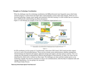 Thoughts on Technology Coordination:
When the challenges meet the technology coordination, the GIS professional must frequently assess which ideas
promote progress or achievement and which ideas could jeopardize systems and/or data integrity. With our ever-
growing technology, change comes rapidly and sometimes with little warning. It is little wonder that our customers
have a difficult time understanding our efforts and motives.
Figure 3.1 will illustrate an example of The City of Tallahassee organizational structure
Figure 3.1
As GIS coordinator, he led a group of 15 professionals, which form GIS Central. GIS Central provides support
services to each of the principal partners. These services include system administration, database management,
Internet/intranet development and support, application design and support, and map analysis expertise. Also is to
manage the GIS program as determined by policies and procedures or best practices. In either case, these may be
determined by others with or without my direct input. The challenges are many and their number grows as our
technology expands. We must be consistent, be clear in our communications, enlist the help of competent staff, and
manage expectations, if we are going to be successful
GIS Project Intake Process
"Balancing Infinite Needs Against Finite Resources"
 