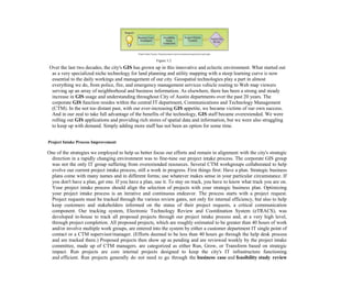 Figure 3.2
Over the last two decades, the city's GIS has grown up in this innovative and eclectic environment. What started out
as a very specialized niche technology for land planning and utility mapping with a steep learning curve is now
essential to the daily workings and management of our city. Geospatial technologies play a part in almost
everything we do, from police, fire, and emergency management services vehicle routing to Web map viewers
serving up an array of neighborhood and business information. As elsewhere, there has been a strong and steady
increase in GIS usage and understanding throughout City of Austin departments over the past 20 years. The
corporate GIS function resides within the central IT department, Communications and Technology Management
(CTM). In the not too distant past, with our ever-increasing GIS appetite, we became victims of our own success.
And in our zeal to take full advantage of the benefits of the technology, GIS staff became overextended. We were
rolling out GIS applications and providing rich stores of spatial data and information, but we were also struggling
to keep up with demand. Simply adding more staff has not been an option for some time.
Project Intake Process Improvement
One of the strategies we employed to help us better focus our efforts and remain in alignment with the city's strategic
direction in a rapidly changing environment was to fine-tune our project intake process. The corporate GIS group
was not the only IT group suffering from overextended resources. Several CTM workgroups collaborated to help
evolve our current project intake process, still a work in progress. First things first: Have a plan. Strategic business
plans come with many names and in different forms; use whatever makes sense in your particular circumstance. If
you don't have a plan, get one. If you have a plan, use it. To stay on track, you have to know what track you are on.
Your project intake process should align the selection of projects with your strategic business plan. Optimizing
your project intake process is an iterative and continuous endeavor. The process starts with a project request.
Project requests must be tracked through the various review gates, not only for internal efficiency, but also to help
keep customers and stakeholders informed on the status of their project requests, a critical communication
component. Our tracking system, Electronic Technology Review and Coordination System (eTRACS), was
developed in-house to track all proposed projects through our project intake process and, at a very high level,
through project completion. All proposed projects, which are roughly estimated to be greater than 40 hours of work
and/or involve multiple work groups, are entered into the system by either a customer department IT single point of
contact or a CTM supervisor/manager. (Efforts deemed to be less than 40 hours go through the help desk process
and are tracked there.) Proposed projects then show up as pending and are reviewed weekly by the project intake
committee, made up of CTM managers. are categorized as either Run, Grow, or Transform based on strategic
impact. Run projects are core internal projects designed to keep the city's IT infrastructure functioning
and efficient. Run projects generally do not need to go through the business case and feasibility study review
 