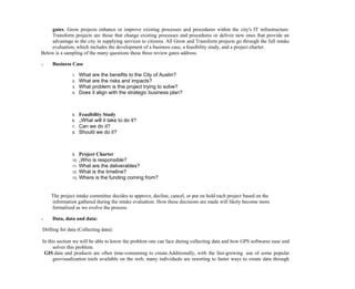 gates. Grow projects enhance or improve existing processes and procedures within the city's IT infrastructure.
Transform projects are those that change existing processes and procedures or deliver new ones that provide an
advantage to the city in supplying services to citizens. All Grow and Transform projects go through the full intake
evaluation, which includes the development of a business case, a feasibility study, and a project charter.
Below is a sampling of the many questions these three review gates address:
o Business Case
1. What are the benefits to the City of Austin?
2. What are the risks and impacts?
3. What problem is this project trying to solve?
4. Does it align with the strategic business plan?
5. Feasibility Study
6. „What will it take to do it?
7. Can we do it?
8. Should we do it?
9. Project Charter
10. „Who is responsible?
11. What are the deliverables?
12. What is the timeline?
13. Where is the funding coming from?
The project intake committee decides to approve, decline, cancel, or put on hold each project based on the
information gathered during the intake evaluation. How these decisions are made will likely become more
formalized as we evolve the process.
o Data, data and data:
Drilling for data (Collecting data):
In this section we will be able to know the problem one can face during collecting data and how GPS softwares ease and
solves this problem.
GIS data and products are often time-consuming to create.Additionally, with the fast-growing use of some popular
geovisualization tools available on the web, many individuals are resorting to faster ways to create data through
 