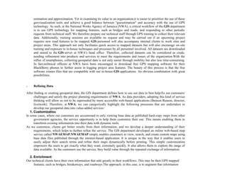 estimation and approximation. Yet in examining its value to an organization,it is easier to prioritize the use of these
geovisualization tools and achieve a good balance between "guesstimation" and accuracy with the use of GPS
technology. As such, at the National Works Agency of Jamaica (NWA), a critical workflow of the GIS department
is to use GPS technology for mapping features, such as bridges and roads, and responding to other periodic
requests from technical staff. We therefore prepare our technical staff through GPS training to collect their relevant
data. Additionally, training sessions are available on request and may be carried out if an upcoming project
requires new road features to be mapped. GIS personnel will also accompany internal clients to work sites and
project areas. This approach not only facilitates quick access to mapped datasets but will also encourage on-site
training and exposure to in-house techniques and processes by all personnel involved. All datasets are downloaded
and stored to the GIS server at NWA's head office. Therefore, collected datasets can be considered as crude,
needing refinement into products and services to meet the requirements and issues of the organization.With the
influx of smartphones, collecting geospatial data is not only easier through mobility but also less time-consuming.
In fact,technical officers at NWA have been encouraged to download free GPS mapping software for their
BlackBerry phones to further assist in logging project area features. The beauty of this process is that the free
software creates files that are compatible with our in-house GIS applications. An obvious combination with great
possibilities.
o Refining Data
After finding or creating geospatial data, the GIS department defines how to use our data to best help/fix our customers'
challenges and satisfy the project planning requirements of NWA. As data providers, adopting this kind of service
thinking will allow us not to be superseded by more accessible web-based applications (Benson Reason, director,
live|work). Therefore, at NWA, we can categorically highlight the following processes that are undertaken to
develop our geospatial data into value-added services:
1. Customization
In some cases, where our customers are accustomed to only viewing base data as published hard-copy maps from other
government agencies, the service opportunity is to help them customize their use. This means enabling them to
transform existing information into their data with dynamic tools.
As we customize, clients get better results from their information, and we develop a deeper understanding of their
requirements, which helps to further refine the service. The GIS department developed an online web-based map
service called NWAEMAP.NWAEMAP simply enables customers to view, search, and create custom maps using
base data files published through the intranet-based application. It is unique in the way that it enables users to
easily adjust their search terms and refine their maps dynamically before printing. This simple customization
empowers the users to get exactly what they want, extremely quickly. It also allows them to explore the range of
data available. As the customers use the service, they build value through the repeated exchange of information.
2. Enrichment
Our technical clients have their own information that aids greatly in their workflows. This may be their GPS mapped
features, such as bridges, breakaways, and roadways.The approach, in this case, is to augment that information
 