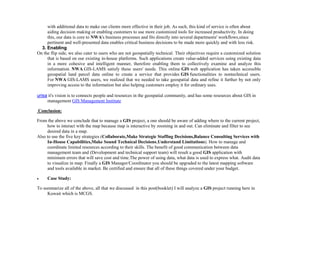 with additional data to make our clients more effective in their job. As such, this kind of service is often about
aiding decision making or enabling customers to use more customized tools for increased productivity. In doing
this, our data is core to NWA's business processes and fits directly into several departments' workflows,since
pertinent and well-presented data enables critical business decisions to be made more quickly and with less risk.
3. Enabling
On the flip side, we also cater to users who are not geospatially technical. Their objectives require a customized solution
that is based on our existing in-house platforms. Such applications create value-added services using existing data
in a more cohesive and intelligent manner, therefore enabling them to collectively examine and analyze this
information. NWA GIS-LAMS satisfy these users' needs. This online GIS web application has taken accessible
geospatial land parcel data online to create a service that provides GIS functionalities to nontechnical users.
For NWA GIS-LAMS users, we realized that we needed to take geospatial data and refine it further by not only
improving access to the information but also helping customers employ it for ordinary uses.
urisa it's vision is to connects people and resources in the geospatial community, and has some resources about GIS in
management GIS Management Institute
Conclusion:
From the above we conclude that to manage a GIS project, a one should be aware of adding where to the current project,
how to interact with the map because map is interactive by zooming in and out. Can eliminate and filter to see
desired data in a map.
Also to use the five key strategies (Collaborate,Make Strategic Staffing Decisions,Balance Consulting Services with
In-House Capabilities,Make Sound Technical Decisions,Understand Limitations). How to manage and
coordinate limited resources according to their skills. The benefit of good communication between data
management team and (Development and technical support team) will result a good GIS application with
minimum errors that will save cost and time.The power of using data, what data is used to express what. Audit data
to visualize in map. Finally a GIS Manager/Coordinator you should be upgraded to the latest mapping software
and tools available in market. Be certified and ensure that all of these things covered under your budget.
 Case Study:
To summarize all of the above, all that we discussed in this post(booklet) I will analyze a GIS project running here in
Kuwait which is MCGS.
 