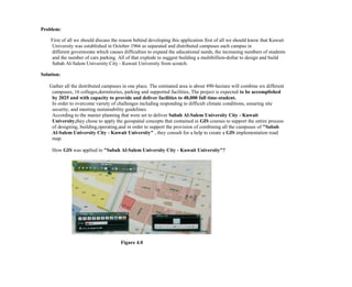 Problem:
First of all we should discuss the reason behind developing this application first of all we should know that Kuwait
University was established in October 1966 as separated and distributed campuses each campus in
different governorate which causes difficulties to expand the educational needs, the increasing numbers of students
and the number of cars parking. All of that explode to suggest building a multibillion-dollar to design and build
Sabah Al-Salem University City - Kuwait University from scratch.
Solution:
Gather all the distributed campuses in one place. The estimated area is about 490-hectare will combine six different
campuses, 16 colleges,dormitories, parking and supported facilities, The project is expected to be accomplished
by 2025 and with capacity to provide and deliver facilities to 40,000 full time-student.
In order to overcome variety of challenges including responding to difficult climate conditions, ensuring site
security, and meeting sustainability guidelines.
According to the master planning that were set to deliver Sabah Al-Salem University City - Kuwait
University,they chose to apply the geospatial concepts that contained in GIS courses to support the entire process
of designing, building,operating,and in order to support the provision of combining all the campuses of "Sabah
Al-Salem University City - Kuwait University" , they consult for a help to create a GIS implementation road
map.
How GIS was applied to "Sabah Al-Salem University City - Kuwait University"?
Figure 4.0
 