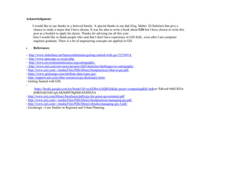 Acknowledgment:
I would like to say thanks to y beloved family. A special thanks to my dad (Eng. Maher El-Safarini) that give a
chance to study a major that I have chosen. It was his idea to write a book about GIS but I have chosen to write this
post as a booklet to apply his desire. Thanks for advising me all this year.
Also I would like to thank people who said that I don't have experience in GIS field , even after I am computer
engineer graduate. There is a lot of engineering concepts are applied in GIS.
 References:
- http://www.slideshare.net/InnocentImmuna/getting-started-with-gis-51534914.
- http://www.spaceage.co.in/gis.php.
- http://www.environmentalscience.org/cartography.
- http://www.esri.com/esri-news/arcnews/fall14articles/challenges-to-cartography .
- http://www.esri.com/~/media/Files/Pdfs/library/bestpractices/what-is-gis.pdf.
- https://www.gislounge.com/attribute-data-types-gis/.
- http://support.esri.com/other-resources/gis-dictionary/term/
- Getting Started with GIS.
-
https://books.google.com.kw/books?id=uzAEBwAAQBAJ&dq=green+computing&hl=ar&sa=X&ved=0ahUKEw
jb4K0xIjOAhUqJcAKHdMTBg0Q6AEIHDAA
- http://www.esri.com/library/brochures/pdfs/gis-for-green-government.pdf
- http://www.esri.com/~/media/Files/Pdfs/library/bestpractices/managing-gis.pdf.
- http://www.esri.com/~/media/Files/Pdfs/library/ebooks/managing-gis-3.pdf.
- Geodesign - Case Studies in Regional and Urban Planning.
 