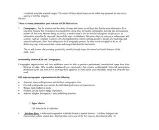 vectorized using the scanned images. The source of these digital maps can be either map prepared by any survey
agency or satellite imagery.
Phrases:
There are some phrases that good to know in GIS filed such as:
1. Cartography: Are the creation and the study of maps and charts, in old days they had to store information for a
long time because that information was needed for a long time. In modern cartography, the map has an increasing
number of functions. Besides being an artifact, a modern map is also an interface that gives people access to
information stored in the map and—beyond the map—in databases. But now a days by using new technologies and
sciences such as computer sciences, GIS, photogrammetric, remote sensing, geodesy, design, art, modeling, and
analysis techniques. all of these things ease the Cartography process. In other words (simply) it's the art of
delivering maps with correct data, colors and images that describe land marks.
The art and science of expressing graphically, usually through maps, the natural and social features of the
earth. [ESRI]
Relationship between GIS and Cartography:
Cartographic organizations and data publishers must be able to produce professional, standardized maps from their
libraries of data. GIS provides database-driven cartography that creates sophisticated, high-end cartographic
production tools and workflows allowing these agencies to more easily and efficiently create the products they
need.
GIS helps cartographic organizations do the following:
 Automate tasks and implement user-defined cartographic rules.
 Override cartographic conventions for individual preferences or requirements.
 Reduce map production costs.
 Produce a more flexible range of products.
 Achieve a higher throughput to meet publishing deadline.
2. Types of data:
GIS data can be divided into:
 Attribute Data: is information appended in tabular format to spatial features. Attribute data provides
characteristics about spatial data. Attribute data can be one of the five types as described in table 1.0.
 