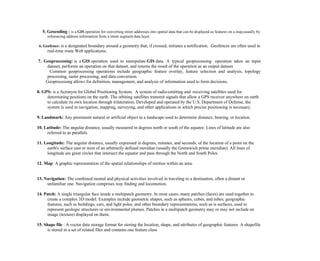 5. Geocoding : is a GIS operation for converting street addresses into spatial data that can be displayed as features on a map,usually by
referencing address information from a street segment data layer.
6. Geofence: is a designated boundary around a geometry that, if crossed, initiates a notification. Geofences are often used in
real-time route Web applications.
7. Geoprocessing: is a GIS operation used to manipulate GIS data. A typical geoprocessing operation takes an input
dataset, performs an operation on that dataset, and returns the result of the operation as an output dataset.
Common geoprocessing operations include geographic feature overlay, feature selection and analysis, topology
processing, raster processing, and data conversion.
Geoprocessing allows for definition, management, and analysis of information used to form decisions.
8. GPS: is a Acronym for Global Positioning System. A system of radio-emitting and -receiving satellites used for
determining positions on the earth. The orbiting satellites transmit signals that allow a GPS receiver anywhere on earth
to calculate its own location through trilateration. Developed and operated by the U.S. Department of Defense, the
system is used in navigation, mapping, surveying, and other applications in which precise positioning is necessary.
9. Landmark: Any prominent natural or artificial object in a landscape used to determine distance, bearing, or location.
10. Latitude: The angular distance, usually measured in degrees north or south of the equator. Lines of latitude are also
referred to as parallels.
11. Longitude: The angular distance, usually expressed in degrees, minutes, and seconds, of the location of a point on the
earth's surface east or west of an arbitrarily defined meridian (usually the Greenwich prime meridian). All lines of
longitude are great circles that intersect the equator and pass through the North and South Poles.
12. Map: A graphic representation of the spatial relationships of entities within an area.
13. Navigation: The combined mental and physical activities involved in traveling to a destination, often a distant or
unfamiliar one. Navigation comprises way finding and locomotion.
14. Patch: A single triangular face inside a multipatch geometry. In most cases, many patches (faces) are used together to
create a complex 3D model. Examples include geometric shapes, such as spheres, cubes, and tubes; geographic
features, such as buildings, cars, and light poles; and other boundary representations, such as is surfaces, used to
represent geologic structures or environmental plumes. Patches in a multipatch geometry may or may not include an
image (texture) displayed on them.
15. Shape file : A vector data storage format for storing the location, shape, and attributes of geographic features. A shapefile
is stored in a set of related files and contains one feature class
 
