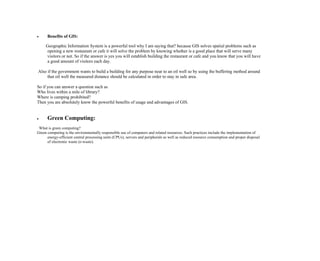  Benefits of GIS:
Geographic Information System is a powerful tool why I am saying that? because GIS solves spatial problems such as
opening a new restaurant or cafe it will solve the problem by knowing whether is a good place that will serve many
visitors or not. So if the answer is yes you will establish building the restaurant or cafe and you know that you will have
a good amount of visitors each day.
Also if the government wants to build a building for any purpose near to an oil well so by using the buffering method around
that oil well the measured distance should be calculated in order to stay in safe area.
So if you can answer a question such as
Who lives within a mile of library?
Where is camping prohibited?
Then you are absolutely know the powerful benefits of usage and advantages of GIS.
 Green Computing:
What is green computing?
Green computing is the environmentally responsible use of computers and related resources. Such practices include the implementation of
energy-efficient central processing units (CPUs), servers and peripherals as well as reduced resource consumption and proper disposal
of electronic waste (e-waste).
 