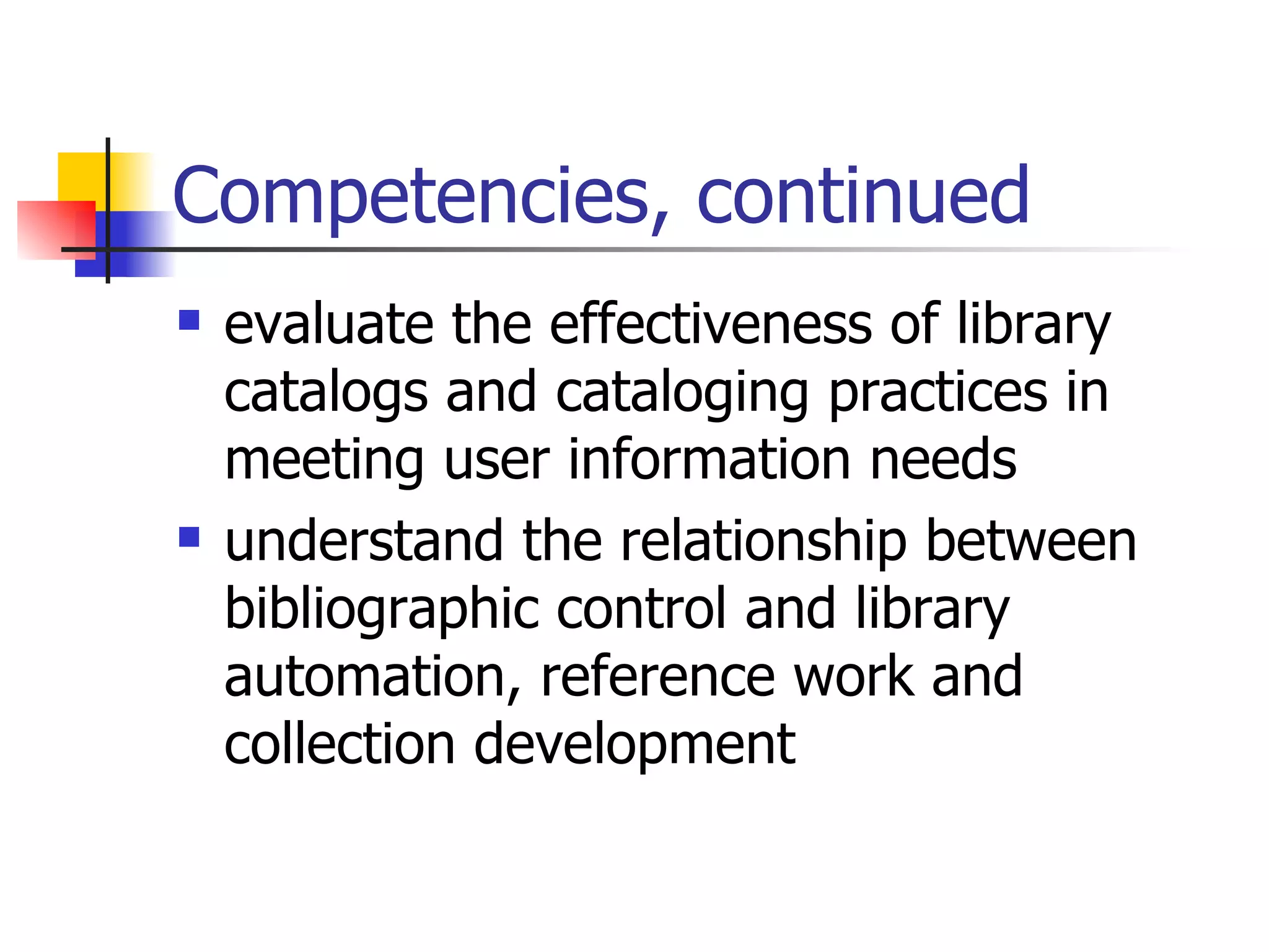 Competencies, continued evaluate the effectiveness of library catalogs and cataloging practices in meeting user information needs understand the relationship between bibliographic control and library automation, reference work and collection development 