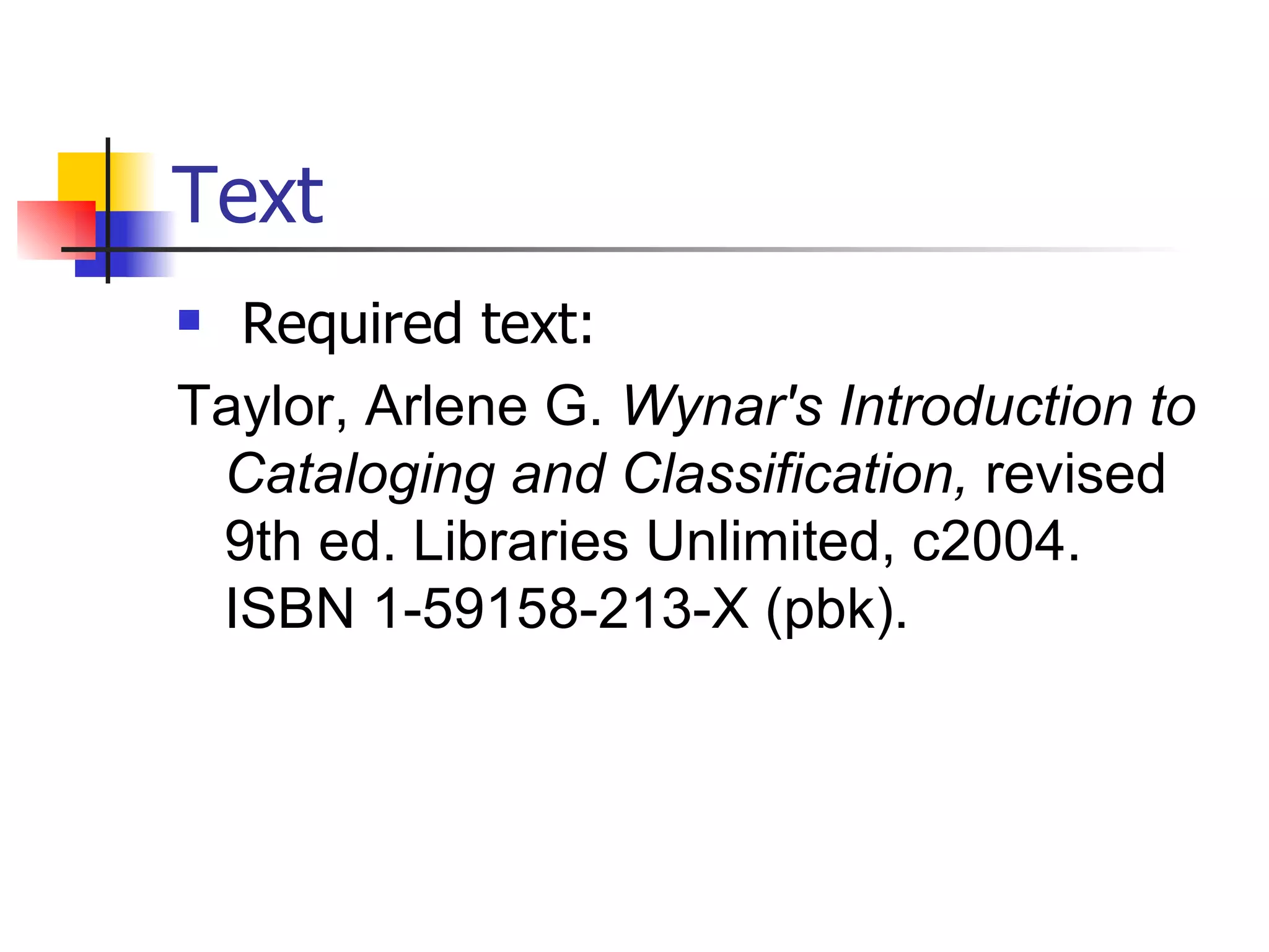 Text Required text: Taylor, Arlene G.  Wynar's Introduction to Cataloging and Classification,  revised 9th ed. Libraries Unlimited, c2004.  ISBN 1-59158-213-X (pbk).   