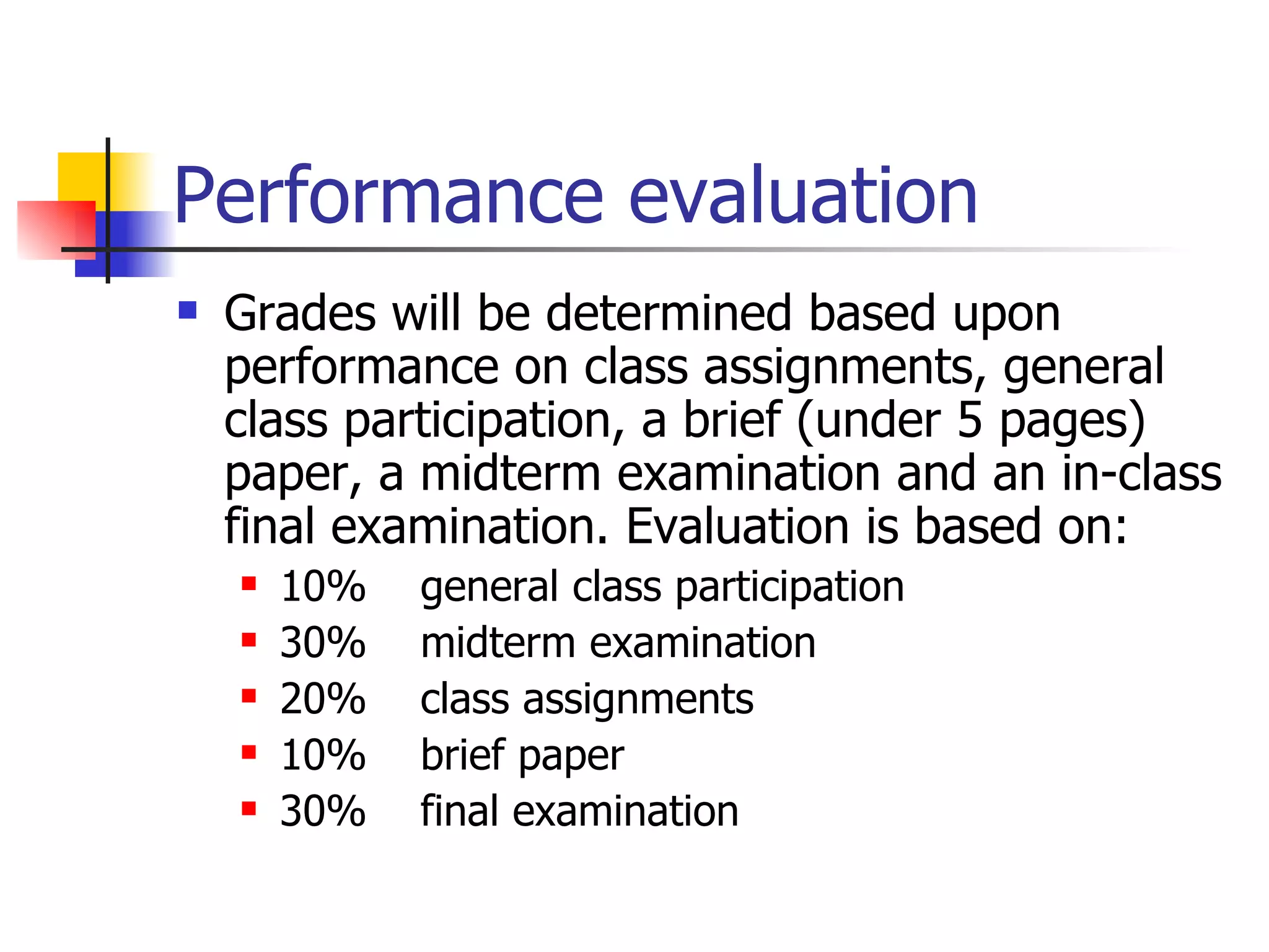 Performance evaluation Grades will be determined based upon performance on class assignments, general class participation, a brief (under 5 pages) paper, a midterm examination and an in-class final examination. Evaluation is based on: 10%  general class participation 30%  midterm examination 20%  class assignments 10%  brief paper 30%  final examination 