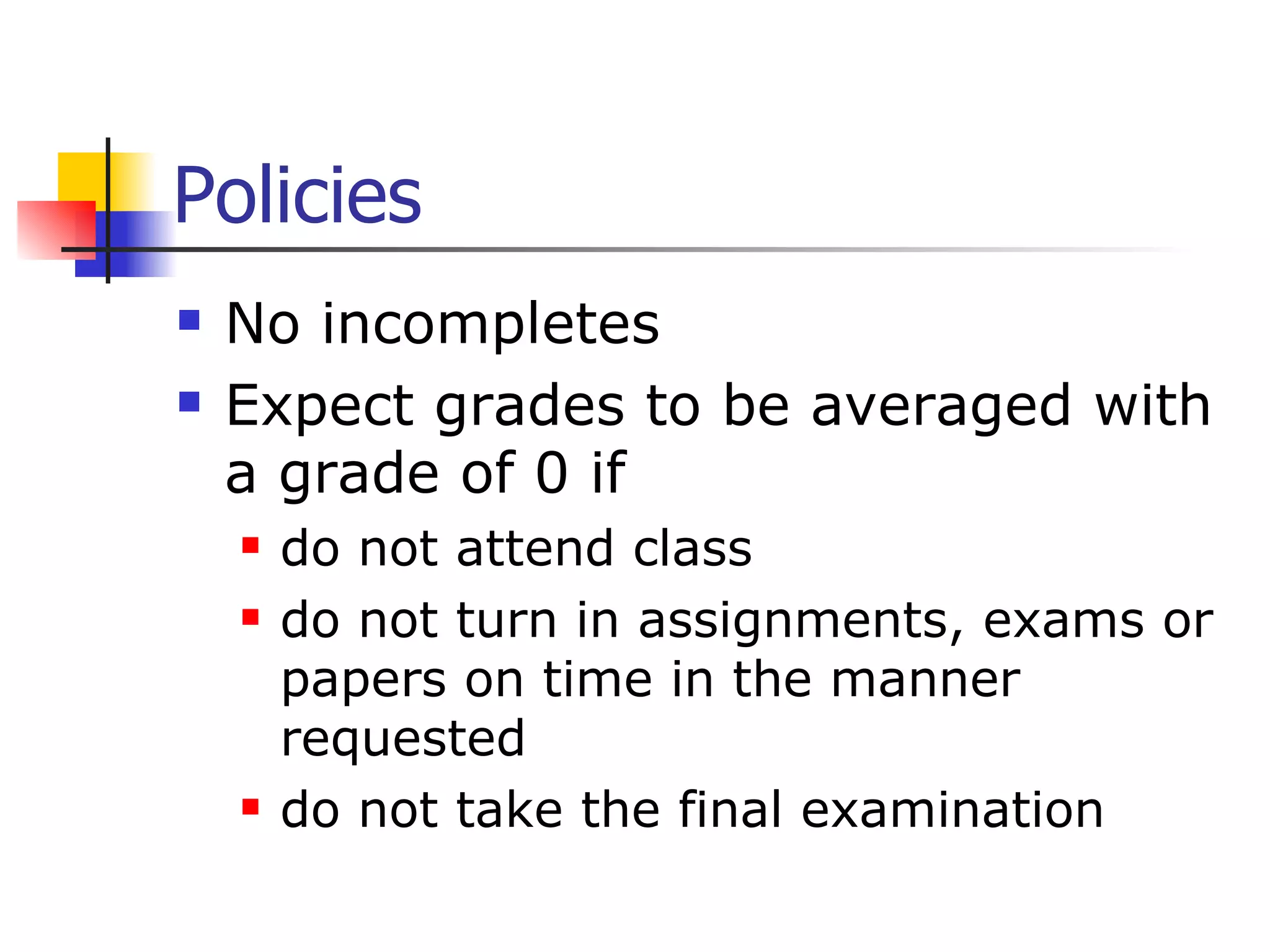 Policies No incompletes  Expect grades to be averaged with a grade of 0 if  do not attend class do not turn in assignments, exams or papers on time in the manner requested  do not take the final examination 