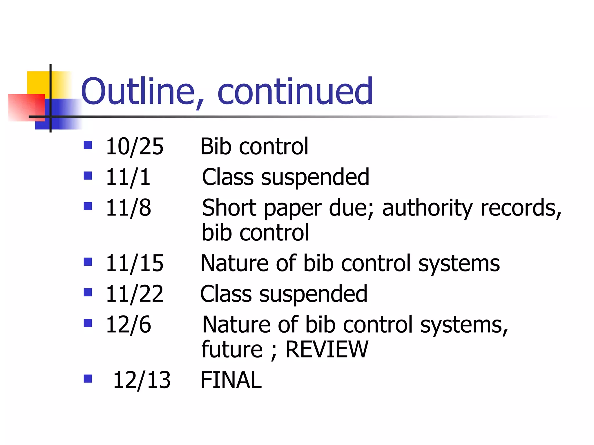 Outline, continued 10/25  Bib control 11/1  Class suspended 11/8  Short paper due; authority records,  bib control 11/15  Nature of bib control systems 11/22  Class suspended 12/6  Nature of bib control systems,  future ; REVIEW 12/13  FINAL 