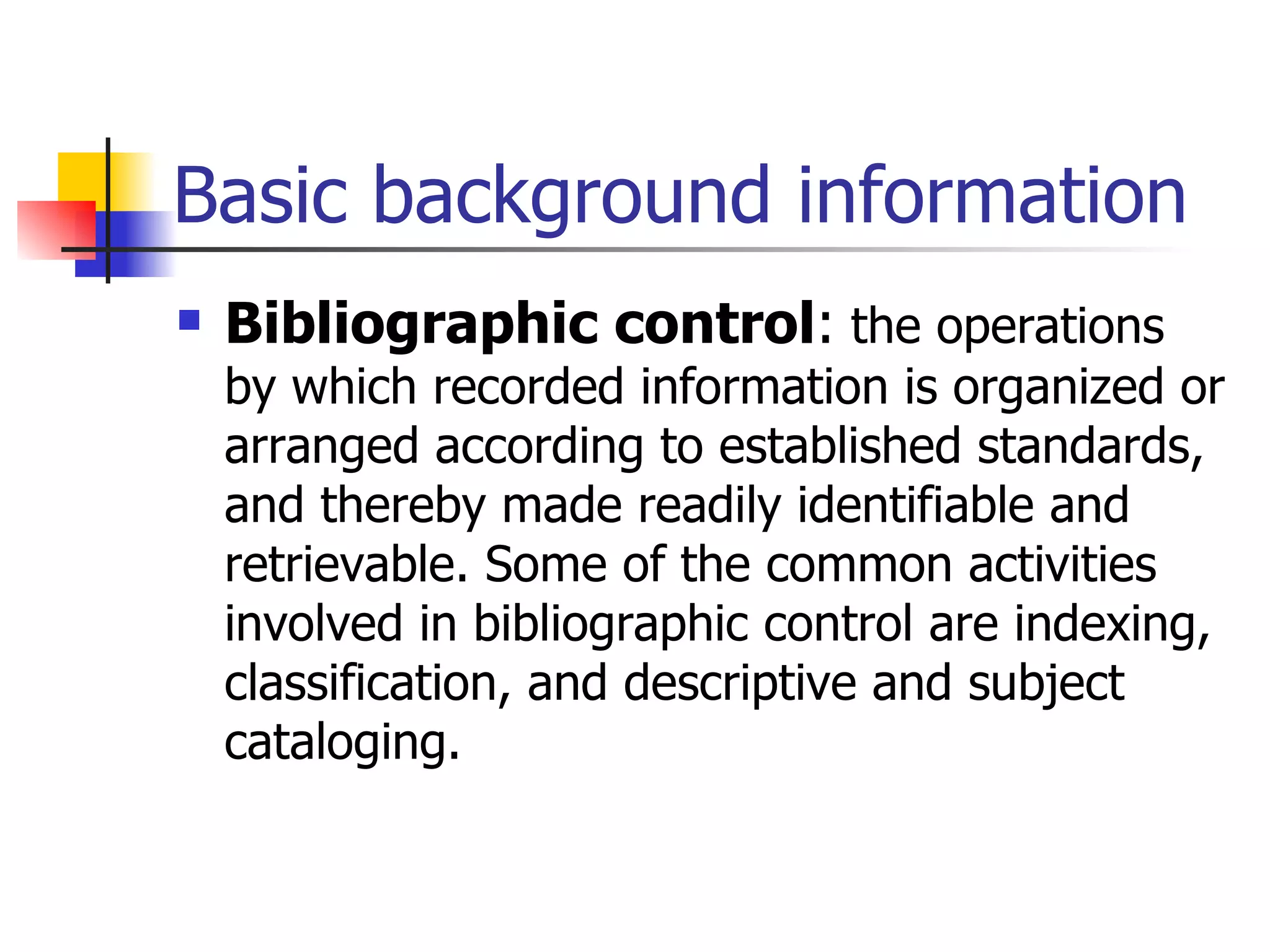 Basic background information Bibliographic control :  the operations by which recorded information is organized or arranged according to established standards, and thereby made readily identifiable and retrievable. Some of the common activities involved in bibliographic control are indexing, classification, and descriptive and subject cataloging. 