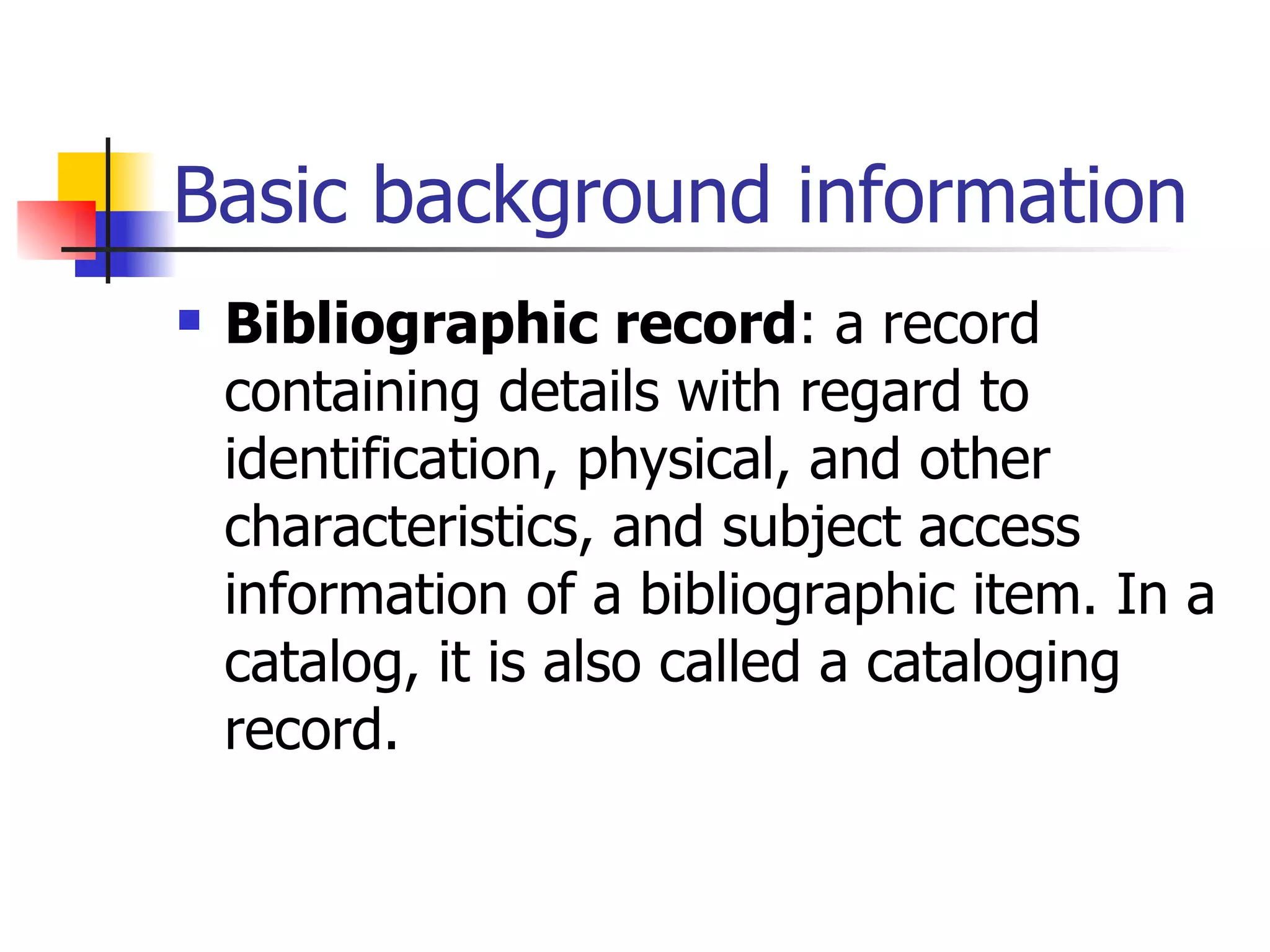 Basic background information Bibliographic record : a record containing details with regard to identification, physical, and other characteristics, and subject access information of a bibliographic item. In a catalog, it is also called a cataloging record.   