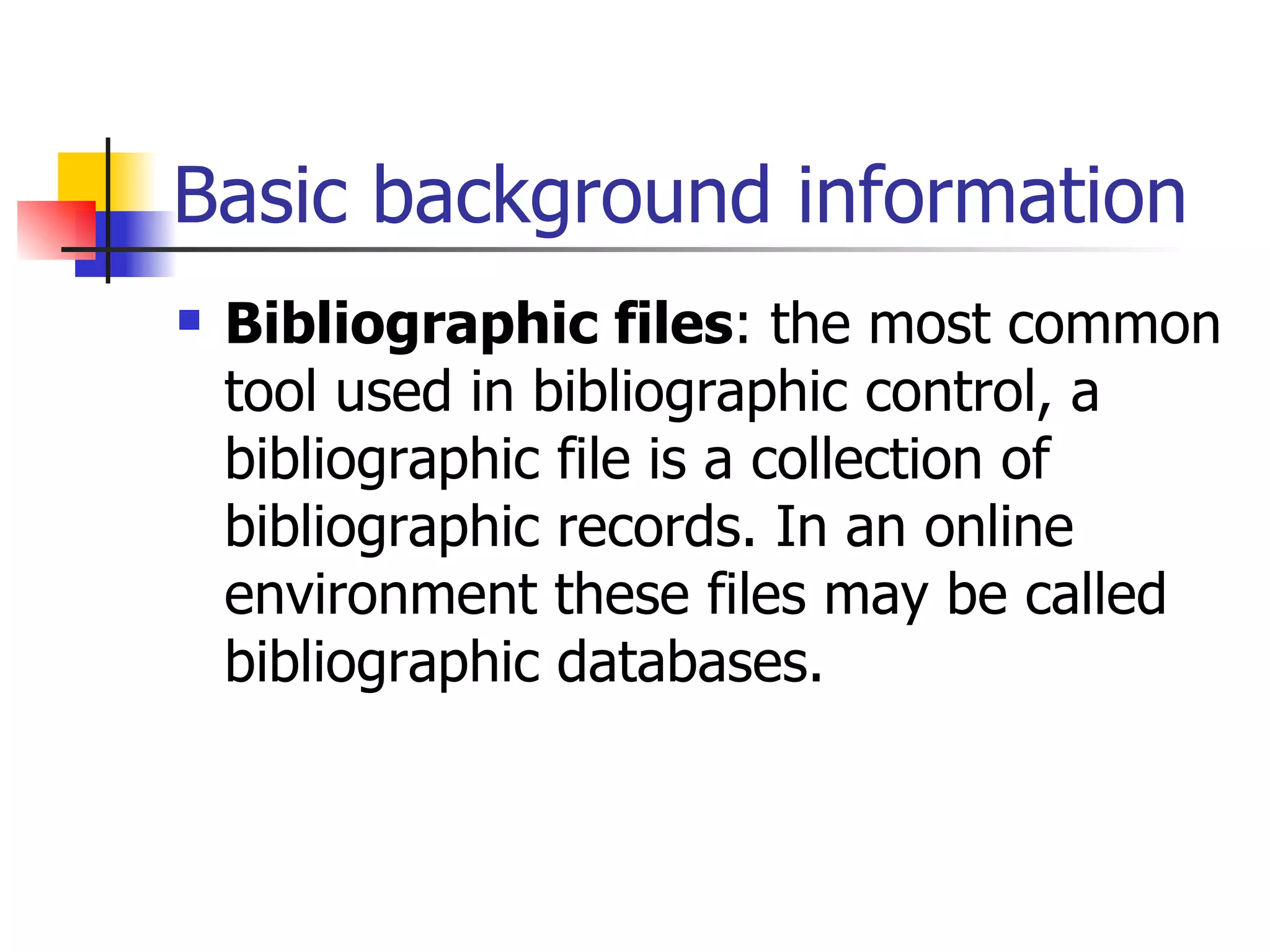 Basic background information Bibliographic files : the most common tool used in bibliographic control, a bibliographic file is a collection of bibliographic records. In an online environment these files may be called bibliographic databases.   