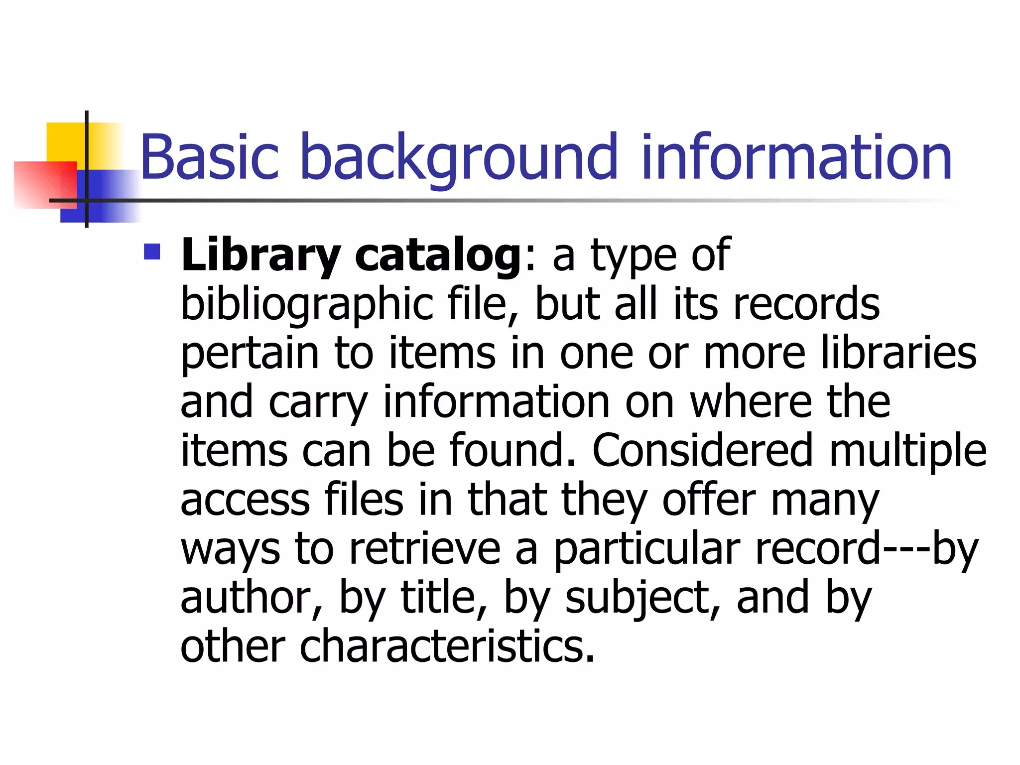 Basic background information Library catalog : a type of bibliographic file, but all its records pertain to items in one or more libraries and carry information on where the items can be found. Considered multiple access files in that they offer many ways to retrieve a particular record---by author, by title, by subject, and by other characteristics.   