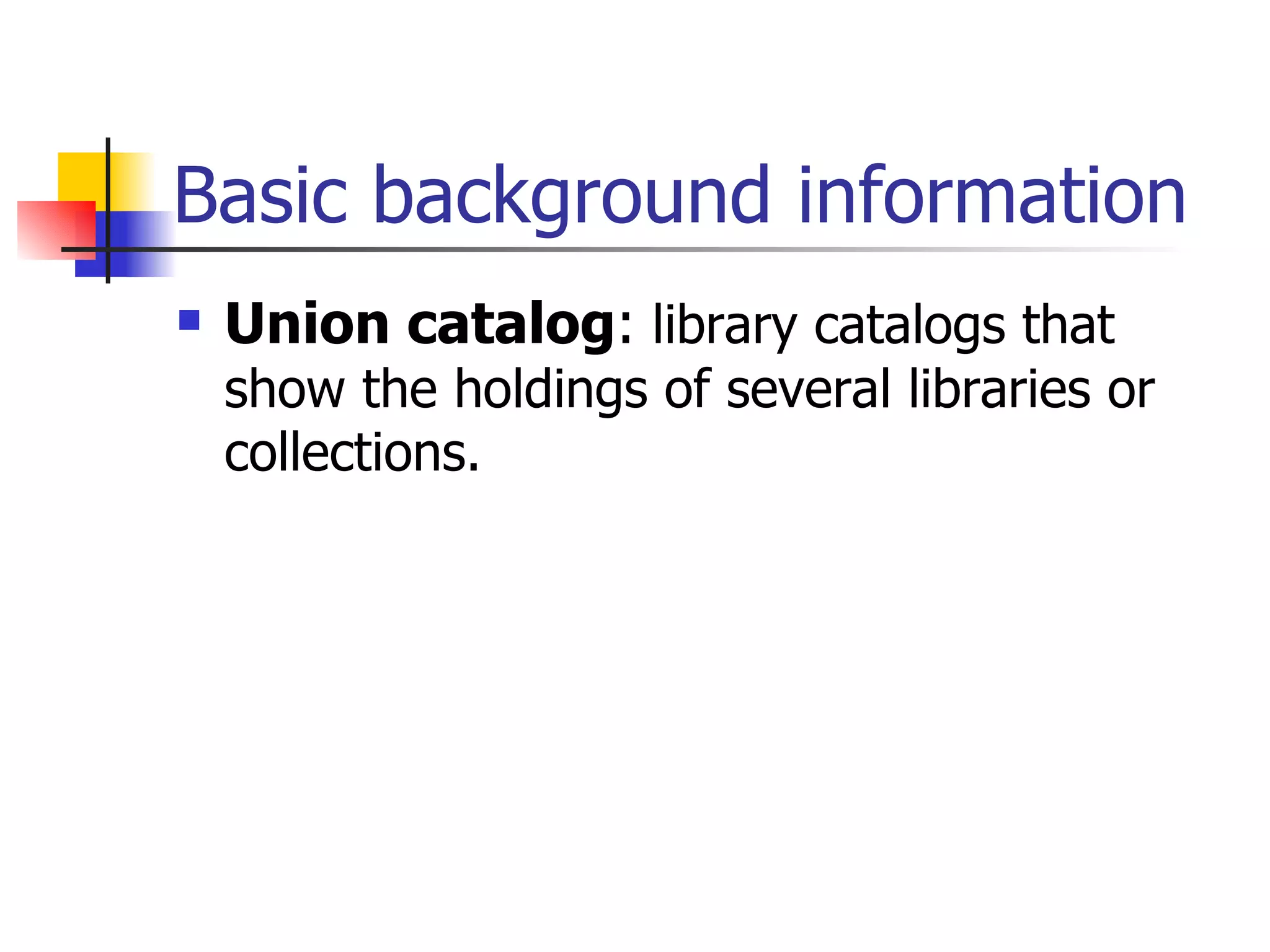 Basic background information Union catalog :  library catalogs that show the holdings of several libraries or collections.   
