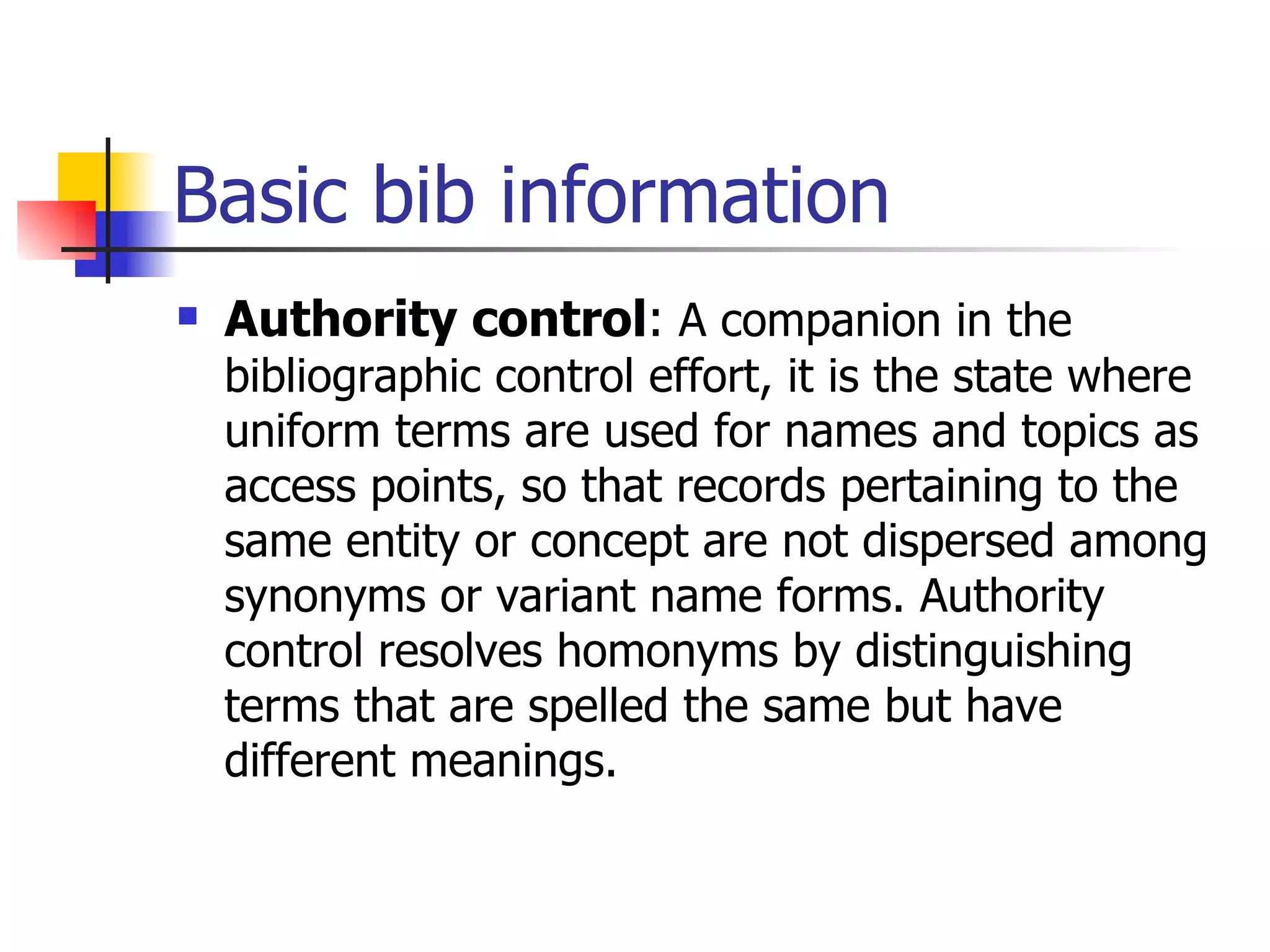 Basic bib information Authority control :  A companion in the bibliographic control effort, it is the state where uniform terms are used for names and topics as access points, so that records pertaining to the same entity or concept are not dispersed among synonyms or variant name forms. Authority control resolves homonyms by distinguishing terms that are spelled the same but have different meanings.   