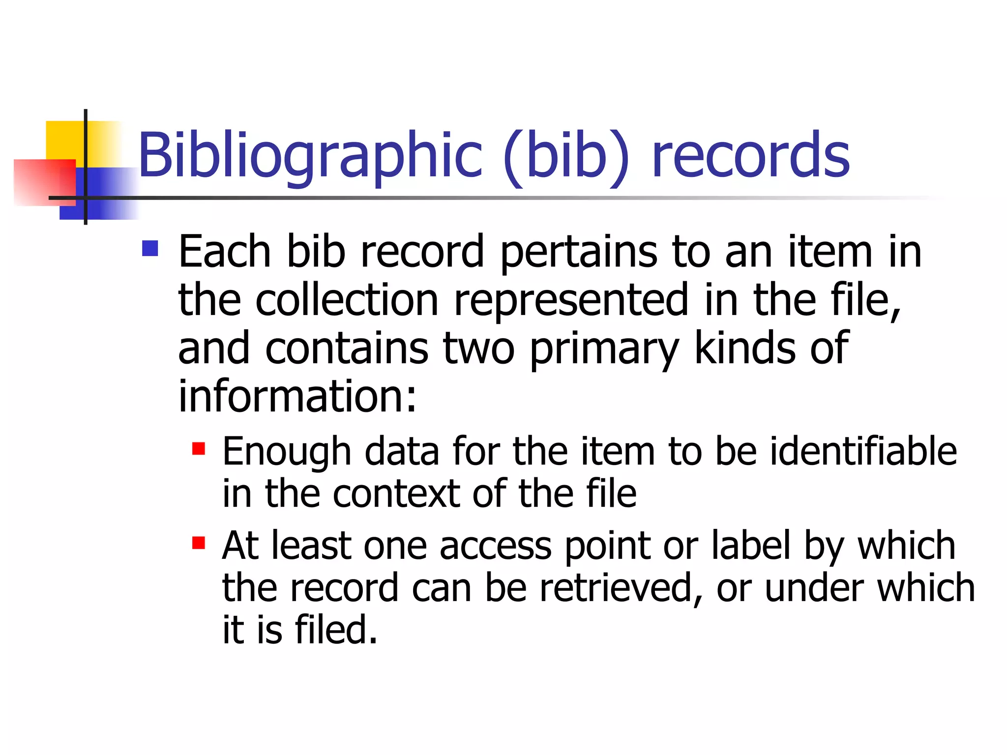 Bibliographic (bib) records Each bib record pertains to an item in the collection represented in the file, and contains two primary kinds of information: Enough data for the item to be identifiable in the context of the file At least one access point or label by which the record can be retrieved, or under which it is filed.   