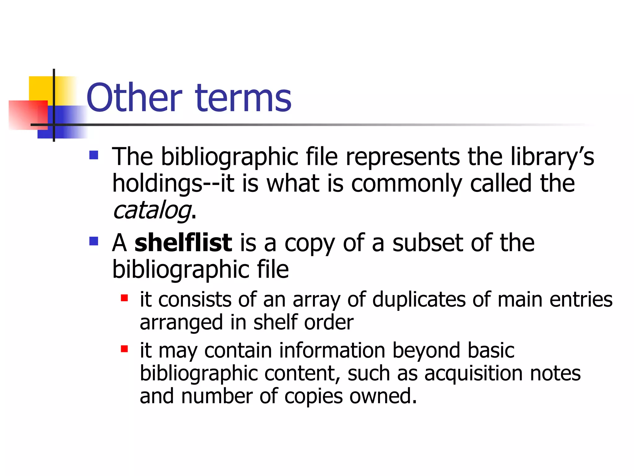 Other terms The bibliographic file represents the library’s holdings--it is what is commonly called the  catalog .  A  shelflist  is a copy of a subset of the bibliographic file it consists of an array of duplicates of main entries arranged in shelf order  it may contain information beyond basic bibliographic content, such as acquisition notes and number of copies owned. 