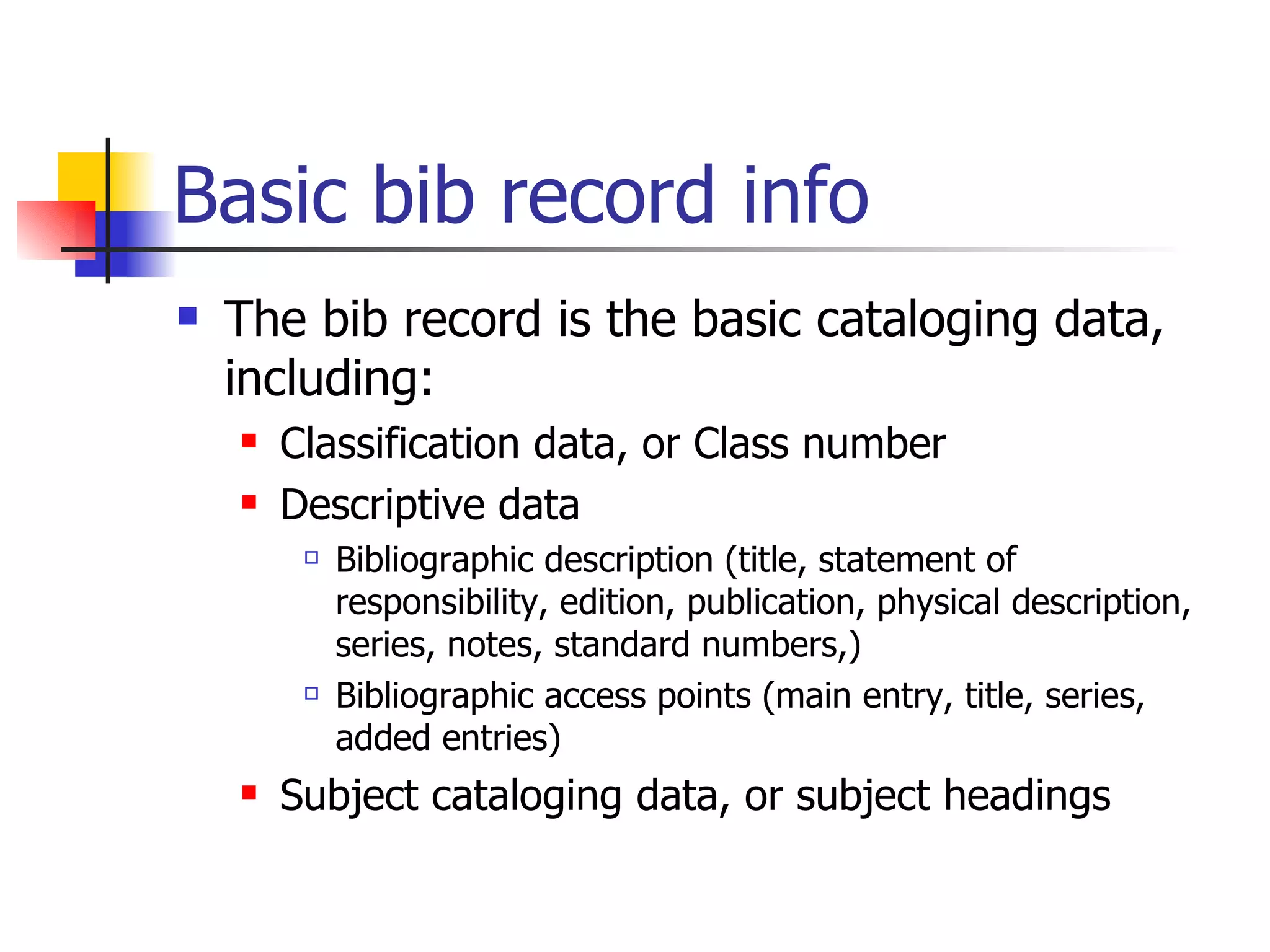 Basic bib record info The bib record is the basic cataloging data, including: Classification data, or Class number Descriptive data Bibliographic description (title, statement of responsibility, edition, publication, physical description, series, notes, standard numbers,) Bibliographic access points (main entry, title, series, added entries) Subject cataloging data, or subject headings   