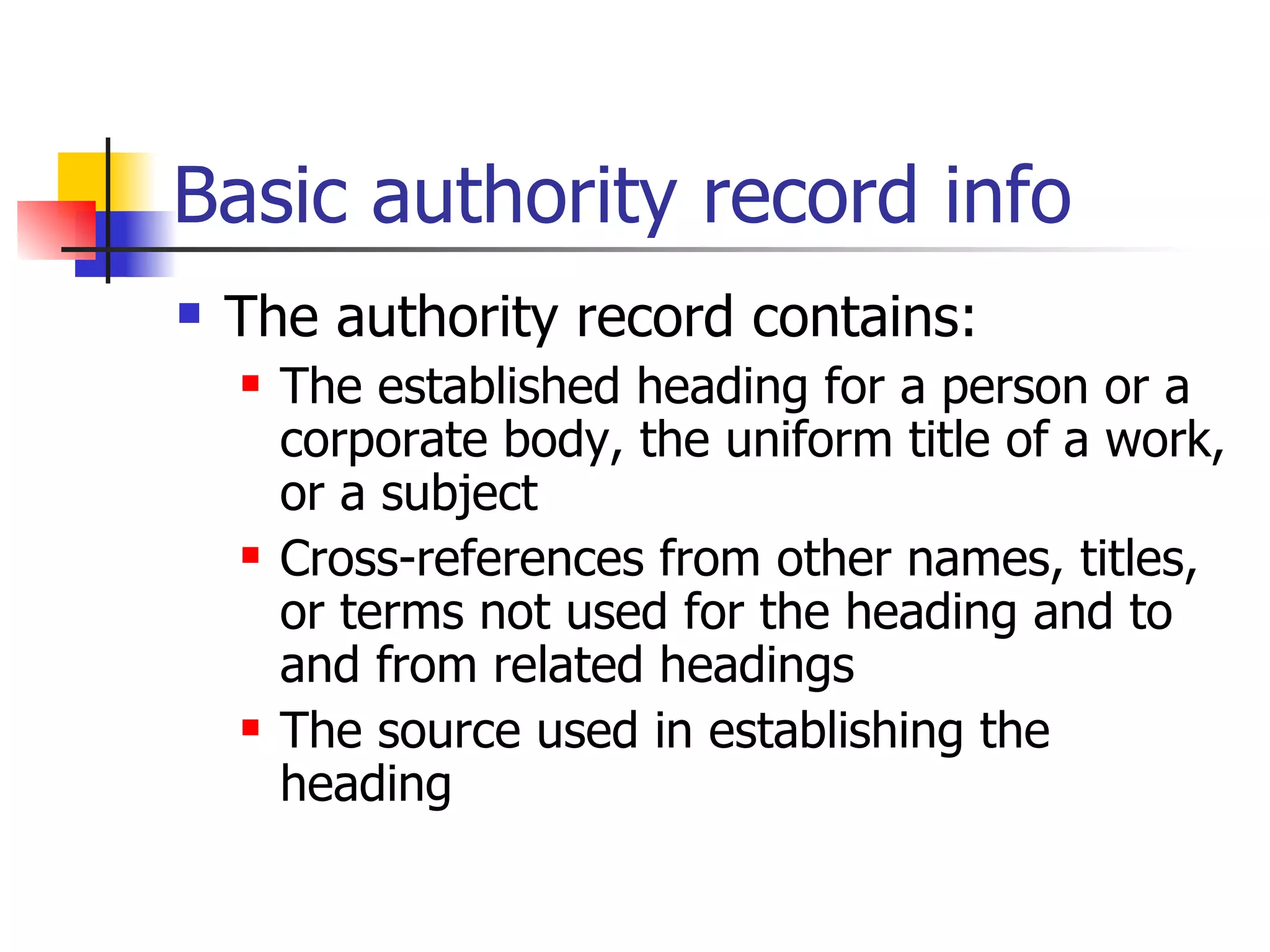Basic authority record info The authority record contains: The established heading for a person or a corporate body, the uniform title of a work, or a subject Cross-references from other names, titles, or terms not used for the heading and to and from related headings The source used in establishing the heading   