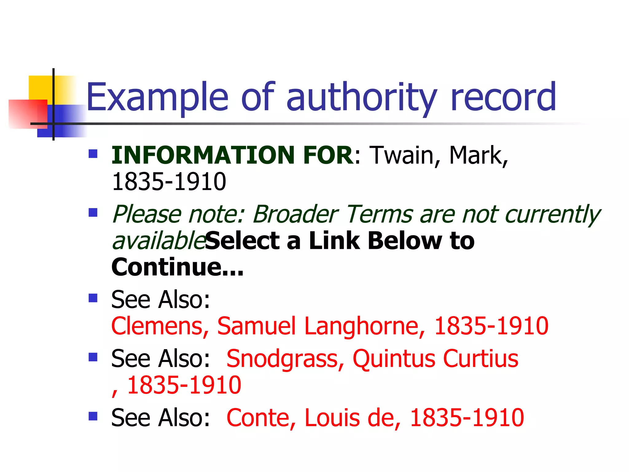 Example of authority record INFORMATION FOR : Twain, Mark, 1835-1910  Please note: Broader Terms are not currently available Select a Link Below to Continue... See Also:   Clemens, Samuel Langhorne, 1835-1910   See Also:   Snodgrass, Quintus  Curtius , 1835-1910   See Also:   Conte, Louis de, 1835-1910 