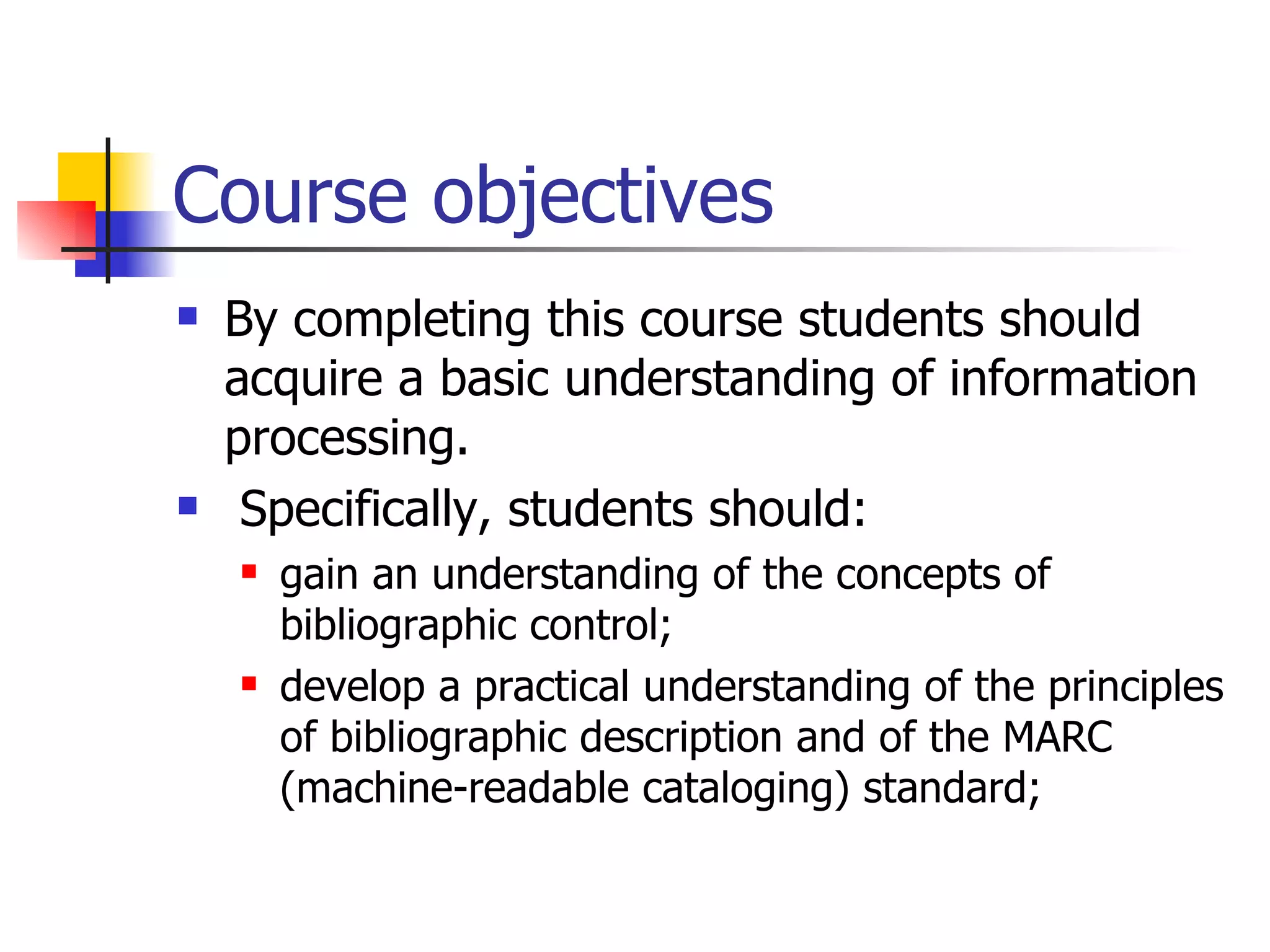 Course objectives  By completing this course students should acquire a basic understanding of information processing. Specifically, students should: gain an understanding of the concepts of bibliographic control; develop a practical understanding of the principles of bibliographic description and of the MARC  (machine-readable cataloging) standard; 