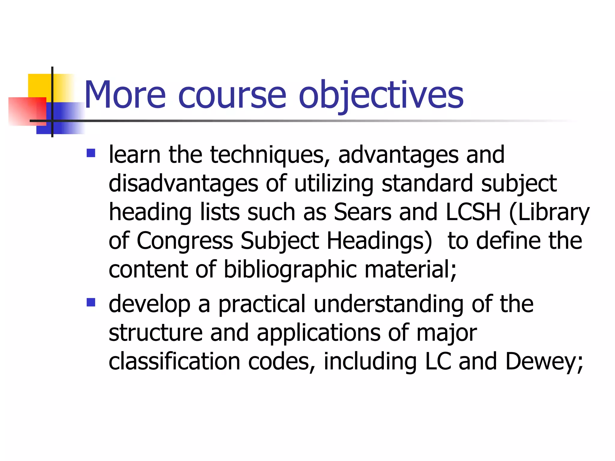 More course objectives learn the techniques, advantages and disadvantages of utilizing standard subject heading lists such as Sears and LCSH (Library of Congress Subject Headings)  to define the content of bibliographic material; develop a practical understanding of the structure and applications of major classification codes, including LC and Dewey; 