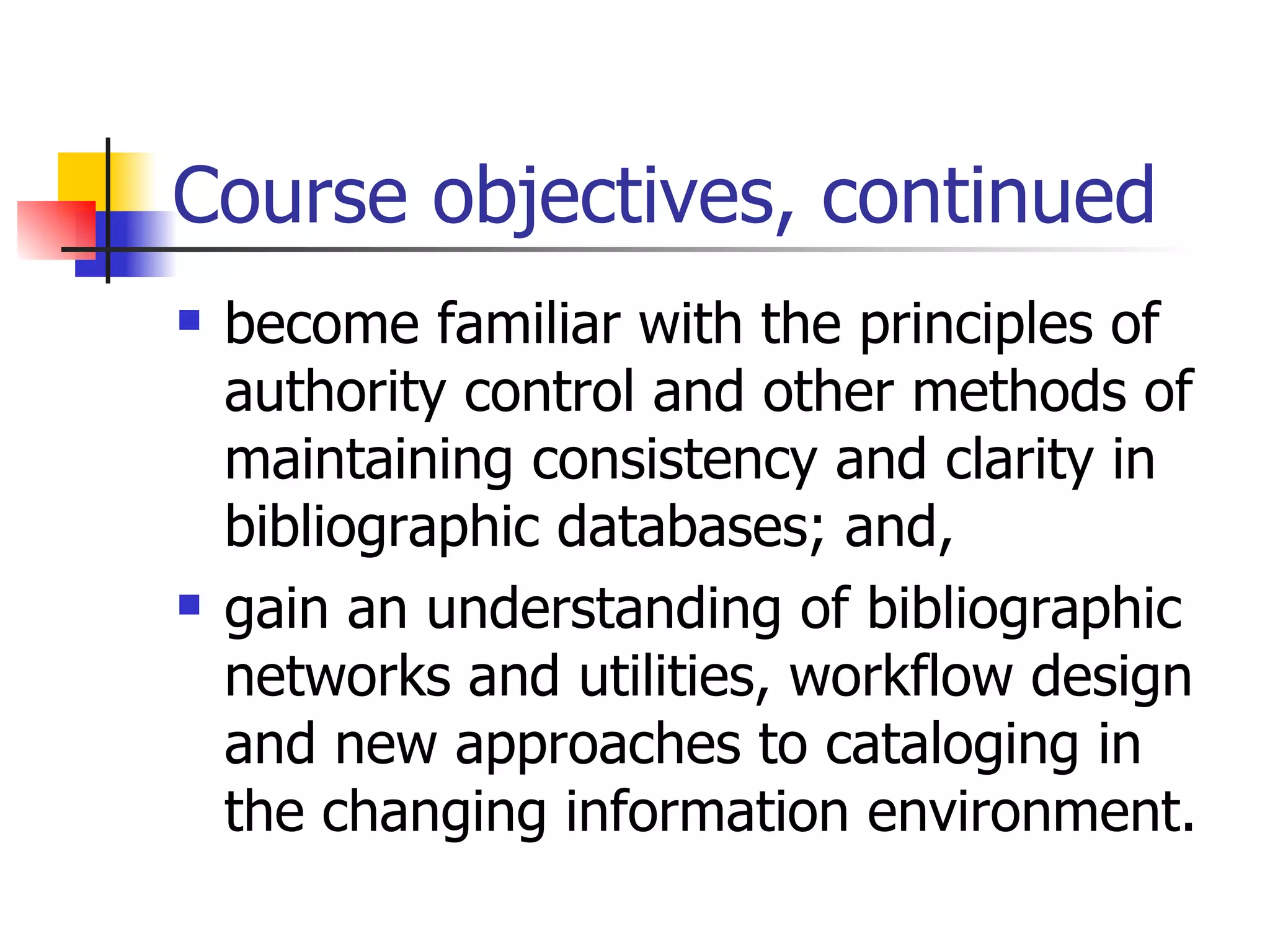 Course objectives, continued become familiar with the principles of authority control and other methods of maintaining consistency and clarity in bibliographic databases; and, gain an understanding of bibliographic networks and utilities, workflow design and new approaches to cataloging in the changing information environment. 