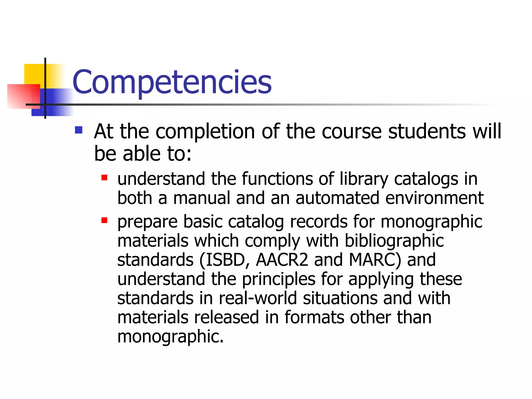 Competencies At the completion of the course students will be able to: understand the functions of library catalogs in both a manual and an automated environment prepare basic catalog records for monographic materials which comply with bibliographic standards (ISBD, AACR2 and MARC) and understand the principles for applying these standards in real-world situations and with materials released in formats other than monographic. 