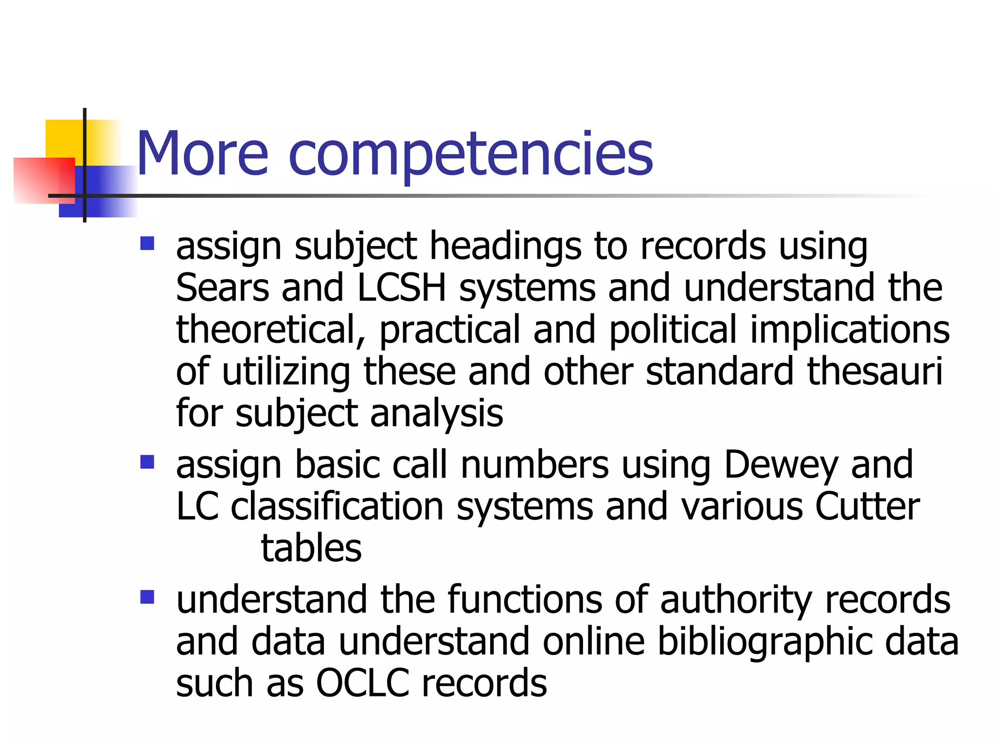 More competencies assign subject headings to records using Sears and LCSH systems and understand the theoretical, practical and political implications of utilizing these and other standard thesauri for subject analysis assign basic call numbers using Dewey and LC classification systems and various Cutter  tables understand the functions of authority records and data understand online bibliographic data such as OCLC records 