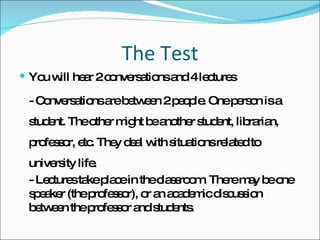 The Test You will hear 2 conversations and 4 lectures - Conversations are between 2 people. One person is a student. The other might be another student, librarian, professor, etc. They deal with situations related to university life.  - Lectures take place in the classroom. There may be one speaker (the professor), or an academic discussion between the professor and students.  
