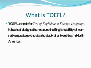What is TOEFL? TOEFL stands for  Test of English as a Foreign Language . It is a test designed to measure the English ability of non-native speakers who plan to study at universities in North America. 