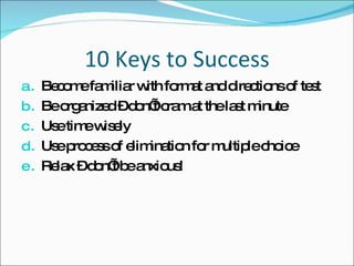 10 Keys to Success Become familiar with format and directions of test Be organized – don’t cram at the last minute Use time wisely Use process of elimination for multiple choice Relax – don’t be anxious! 