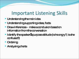Important Listening Skills Understanding the main idea Understanding supporting ideas, facts Draw inferences -  make a conclusion based on information from the conversation Identify the speaker’s purpose attitude (is he angry?, is she confused?) Ordering Analyzing charts 